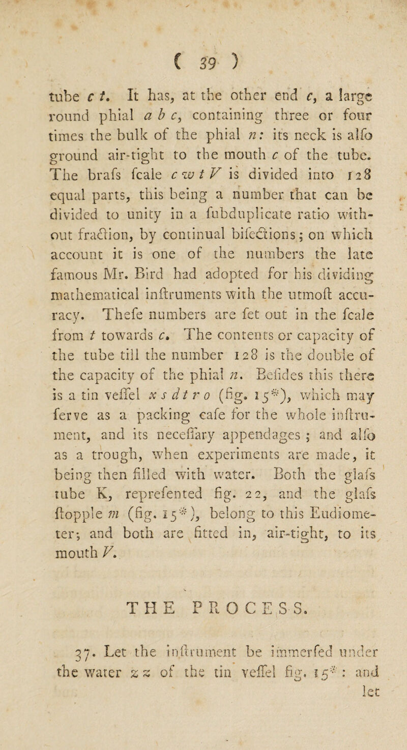 tube c t. It has, at the other end c, a large round phial a b c, containing three or four times the bulk of the phial n: its neck is alfo ground air-tight to the mouth c of the tube. The brafs fcale cwtV is divided into 128 equal parts, this being a number that can be divided to unity in a fubduplicate ratio with¬ out fraction, by continual bifections; on which account it is one of the numbers the late famous Mr. Bird had adopted for his dividing mathematical inftruments with the utmoft accu¬ racy. Thefe numbers are fet out in the fcale from t towards c* The contents or capacity of the tube till the number 128 is the double of the capacity of the phial n, Belides this there is a tin vefTel xsdtro (fig. 15*), which may ferve as a packing cafe for the whole inflru- ment, and its necefiary appendages ; and alfo as a trough, when experiments are made, it being then filled with water. Both the glafs tube K, reprefented fig. 22, and the glafs ffopple m (fig. 15*), belong to this Eudiome¬ ter; and both are fitted in, air-tight, to its mouth V. THE PROCESS. 37. Let the inllrument be immerfed under the water 22 of the tin veffel fig. 15*: and let