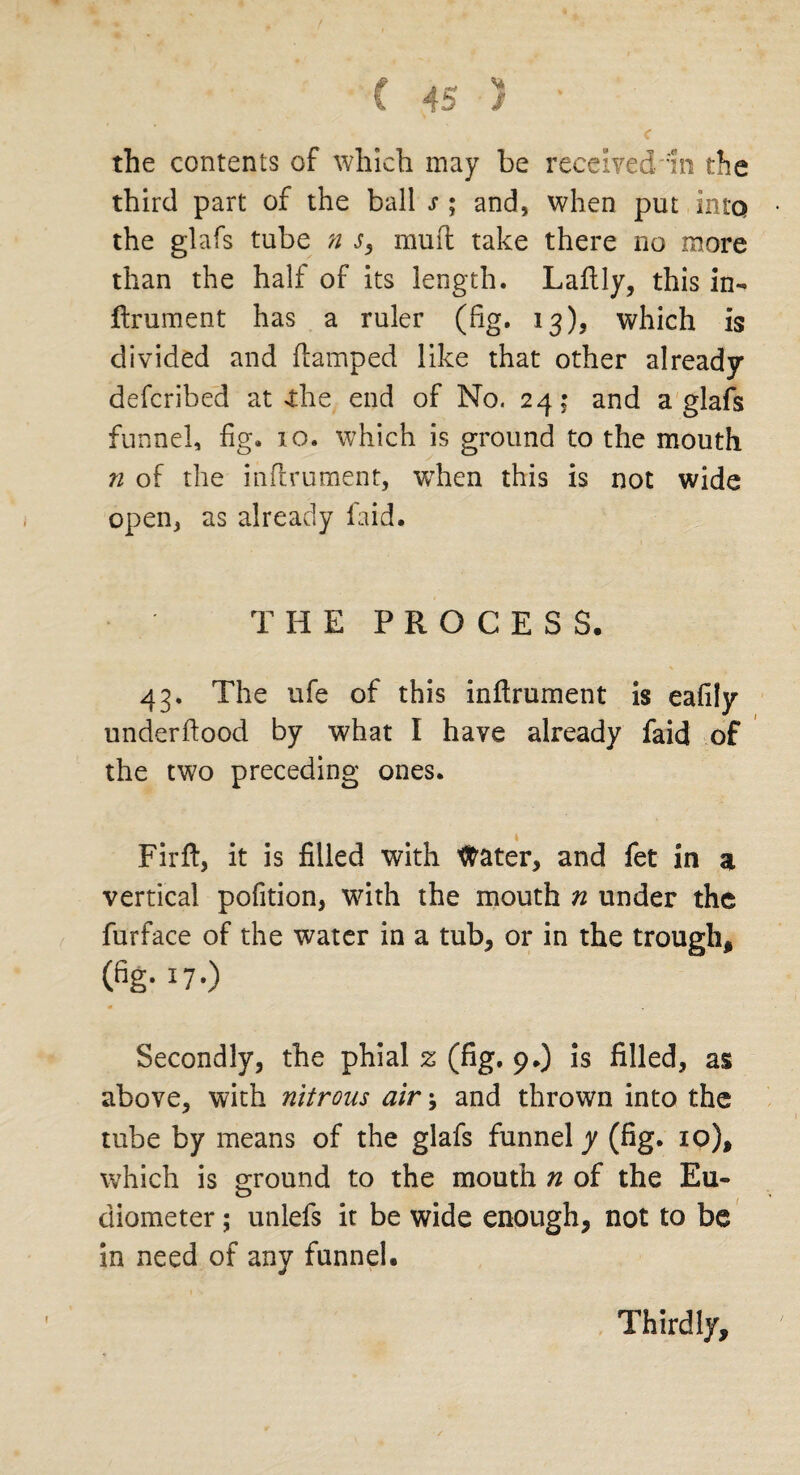 the contents of which may be received'In the third part of the ball s ; and, when put into the glafs tube n j, mud take there no more than the half of its length. Ladly, this in¬ drument has a ruler (fig. 13), which is divided and damped like that other already deferibed at <the end of No. 24: and a glafs funnel, fig. 10. which is ground to the mouth n of the indrument, when this is not wide open, as already laid. THE PROCESS. 43. The ufe of this indrument is eafily underdood by what I have already faid of the two preceding ones. Fird, it is filled with Water, and fet in a vertical pofition, with the mouth n under the furface of the water in a tub, or in the trough, (fig- 17-) Secondly, the phial z (fig. 9.) is filled, as above, with nitrous air \ and thrown into the tube by means of the glafs funnel y (fig. xo), which is ground to the mouth n of the Eu- o diometer; unlefs it be wide enough, not to be in need of any funnel. Thirdly,