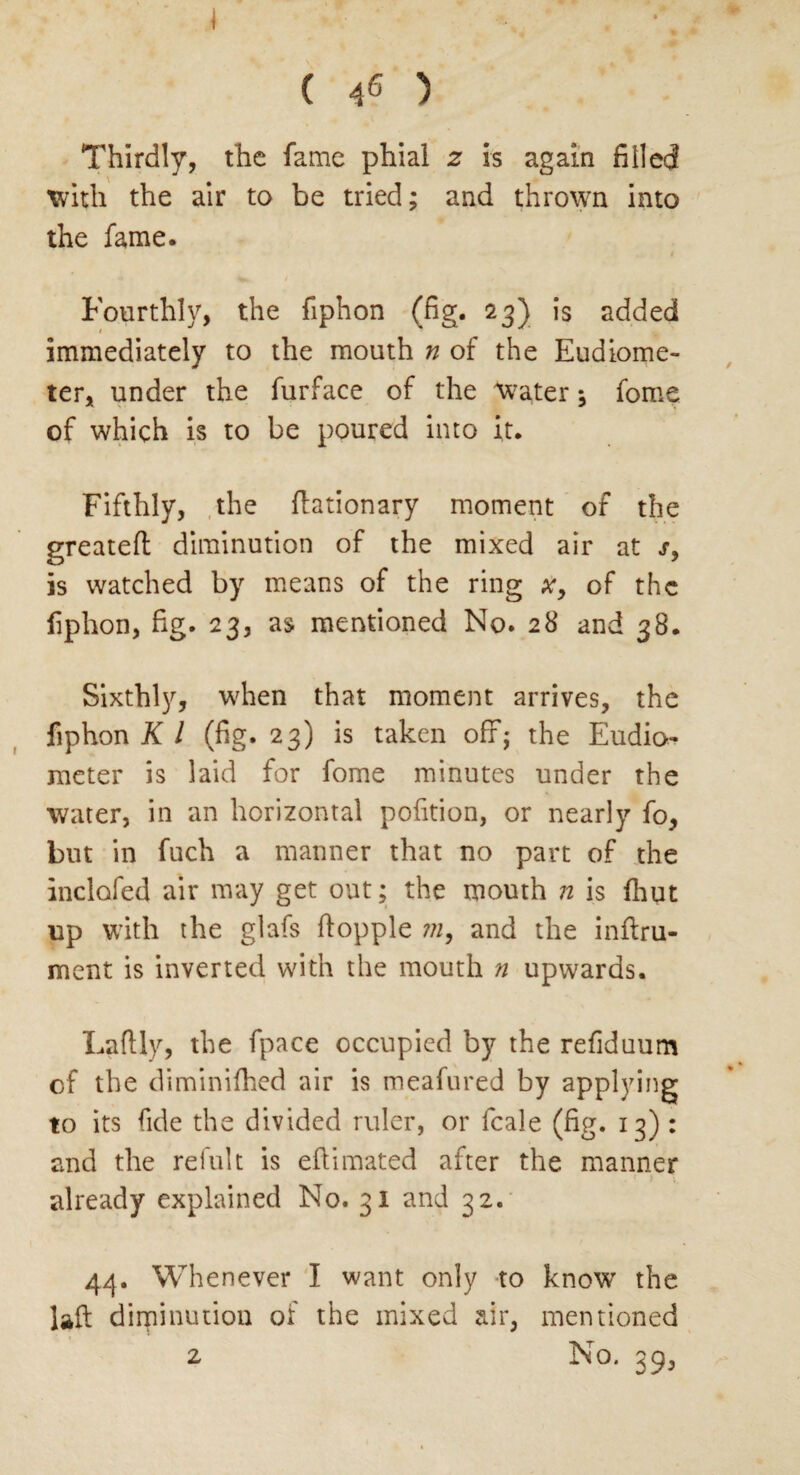 \ ( 46 ) Thirdly, the fame phial 2 is again filled with the air to be tried; and thrown into the fame. Fourthly, the fiphon (fig. 23) is added immediately to the mouth n of the Eudiome¬ ter, under the furface of the water; fome of which is to be poured into it. Fifthly, the flationary moment of the greatefl diminution of the mixed air at s} is watched by means of the ring x9 of the fiphon, fig. 23, as mentioned No. 28 and 38. Sixthly, when that moment arrives, the fiphon K l (fig. 23) is taken off; the Eudio¬ meter is laid for fome minutes under the water, in an horizontal pofition, or nearly fo, but in fuch a manner that no part of the inclofed air may get out; the mouth n is fhut up with the glafs flopple in, and the inftru- ment is inverted with the mouth n upwards. Laflly, the fpace occupied by the refiduum of the diminifhed air is meafured by applying to its fide the divided ruler, or fcale (fig. 13) : and the refult is eftimated after the manner •' t already explained No. 31 and 32. 44. Whenever I want only to know the laft diminution of the mixed air, mentioned 2 No. 39,