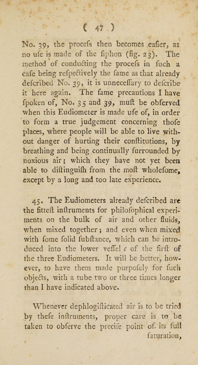 No. 39, the procefs then becomes eafier, as no ufe is made of the Cphon (fig. 23). The method of conducing the procefs in fuch a cafe being refpedtively the fame as that already defcribed No. 39, it is unnecefTary to defcribe it here again. The fame precautions I have fpoken of, No. 3 5 and 39, mu ft be obferved when this Eudiometer is made ufe of, in order to form a true judgement concerning thofe places, where people will be able to live with¬ out danger of hurting their conftitutions, by breathing and being continually furrounded by noxious air; which they have not yet been able to diftinguilh from the moft wholefome, except by a long and too late experience. 45. The Eudiometers already defcribed are the fitteft inftruments for philofophical experi¬ ments on the bulk of air and other fluids, when mixed together; and even when mixed with fome folid fubftance, which can be intro¬ duced into the lower vefFel c of the fir ft of the three Eudiometers. It will be better, how¬ ever, to have them made purpofely for fuch objefts, with a tube two or three times longer than I have indicated above. Whenever dephlogifticated air is to be tried >y thefe inftruments, proper care is to be taken to obferve the precife point of its full fa tu ration,