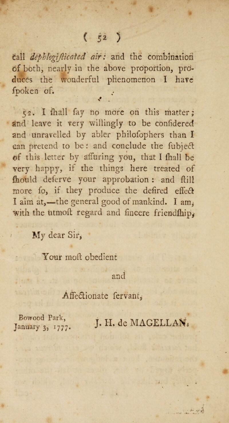 duces the wonderful phenomenon I have fpoken of. * 52. I {hall fay no more on this matter; and leave it very willingly to be confidered and unravelled by abler philofophers than I can pretend to be: and conclude the fubjeCt of this letter by alluring you, that I (hall be very happy, if the things here treated of {hould deferve your approbation : and fill more fo, if they produce the defired effeft I aim at,—the general good of mankind. I am* with the tit molt regard and fincere friendlhip* 1 My dear Sir, Your moil obedient and Affectionate fervant. Bowood Park, J. H. de MAGELLANs