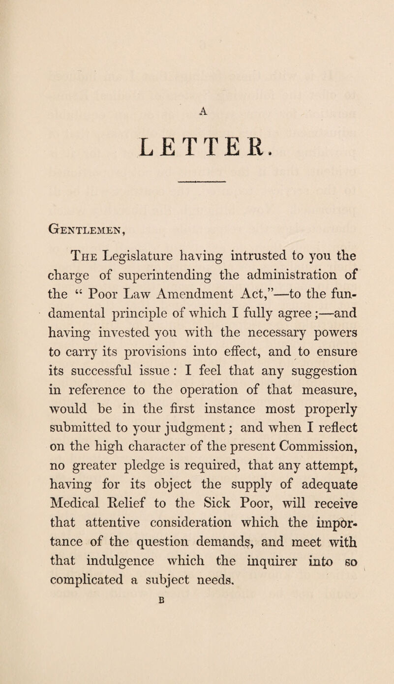 A LETTER, Gentlemen, The Legislature haying intrusted to you the charge of superintending the administration of the “ Poor Law Amendment Act,”—to the fun¬ damental principle of which I fully agree;—and having invested you with the necessary powers to carry its provisions into effect, and to ensure its successful issue : I feel that any suggestion in reference to the operation of that measure, would be in the first instance most properly submitted to your judgment; and when I reflect on the high character of the present Commission, no greater pledge is required, that any attempt, having for its object the supply of adequate Medical Relief to the Sick Poor, will receive that attentive consideration which the impbr- tance of the question demands, and meet with that indulgence which the inquirer into so complicated a subject needs. B