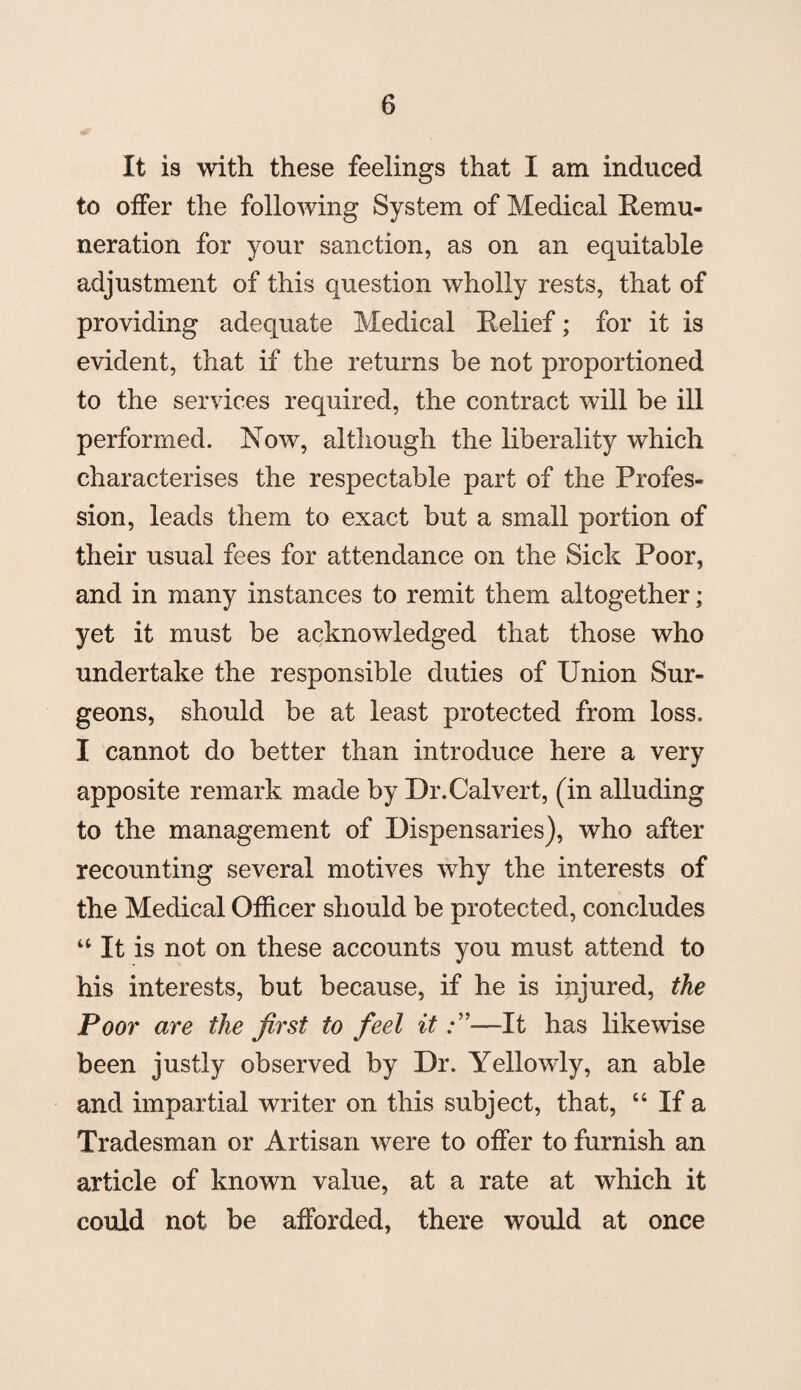 It is with these feelings that I am induced to offer the following System of Medical Remu¬ neration for your sanction, as on an equitable adjustment of this question wholly rests, that of providing adequate Medical Relief; for it is evident, that if the returns be not proportioned to the services required, the contract will be ill performed. Now, although the liberality which characterises the respectable part of the Profes¬ sion, leads them to exact but a small portion of their usual fees for attendance on the Sick Poor, and in many instances to remit them altogether; yet it must be acknowledged that those who undertake the responsible duties of Union Sur¬ geons, should be at least protected from loss. I cannot do better than introduce here a very apposite remark made by Dr.Calvert, (in alluding to the management of Dispensaries), who after recounting several motives why the interests of the Medical Officer should be protected, concludes “ It is not on these accounts you must attend to his interests, but because, if he is injured, the Poor are the first to feel it—It has likewise been justly observed by Dr. Yellowly, an able and impartial writer on this subject, that, “ If a Tradesman or Artisan were to offer to furnish an article of known value, at a rate at which it could not be afforded, there would at once