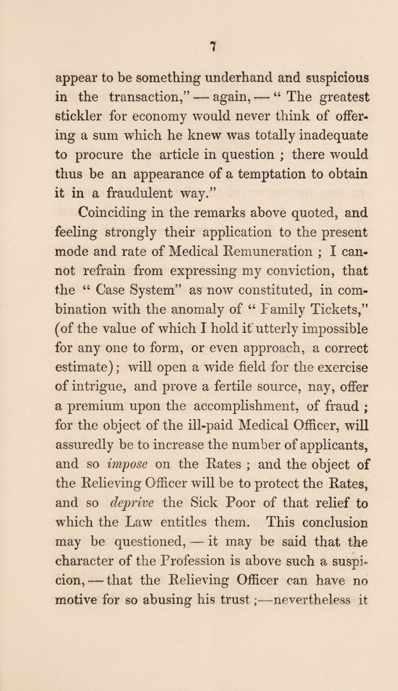 appear to be something underhand and suspicious in the transaction,” — again, — “ The greatest stickler for economy would never think of offer® ing a sum which he knew was totally inadequate to procure the article in question ; there would thus be an appearance of a temptation to obtain it in a fraudulent way.” Coinciding in the remarks above quoted, and feeling strongly their application to the present mode and rate of Medical Remuneration ; I can® not refrain from expressing my conviction, that the “ Case System” as now constituted, in com® bination with the anomaly of “ Family Tickets,” (of the value of which I hold it utterly impossible for any one to form, or even approach, a correct estimate); will open a wide field for the exercise of intrigue, and prove a fertile source, nay, offer a premium upon the accomplishment, of fraud ; for the object of the ill-paid Medical Officer, will assuredly be to increase the number of applicants, and so impose on the Rates ; and the object of the Relieving Officer will be to protect the Rates, and so deprive the Sick Poor of that relief to which the Law entitles them. This conclusion may be questioned, — it may be said that the character of the Profession is above such a suspi¬ cion,—that the Relieving Officer can have no motive for so abusing his trust;—nevertheless it