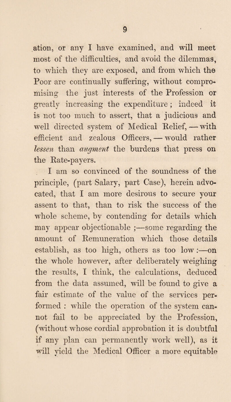 ation, or any I have examined, and will meet most of the difficulties, and avoid the dilemmas, to which they are exposed, and from which the Poor are continually suffering, without compro¬ mising the just interests of the Profession or greatly increasing the expenditure; indeed it is not too much to assert, that a judicious and well directed system of Medical Pelief, — with efficient and zealous Officers, -— would rather lessen than augment the burdens that press on the Pate-payers* I am so convinced of the soundness of the principle, (part Salary, part Case), herein advo¬ cated, that I am more desirous to secure your assent to that, than to risk the success of the whole scheme, by contending for details which may appear objectionable ;—some regarding the amount of Pemuneration which those details establish, as too high, others as too low:—on the whole however, after deliberately weighing the results, I think, the calculations, deduced from the data assumed, will be found to give a fair estimate of the value of the services per¬ formed : while the operation of the system can¬ not fail to be appreciated by the Profession, (without whose cordial approbation it is doubtful if any plan can permanently work well), as it will vield the Medical Officer a more equitable , A.