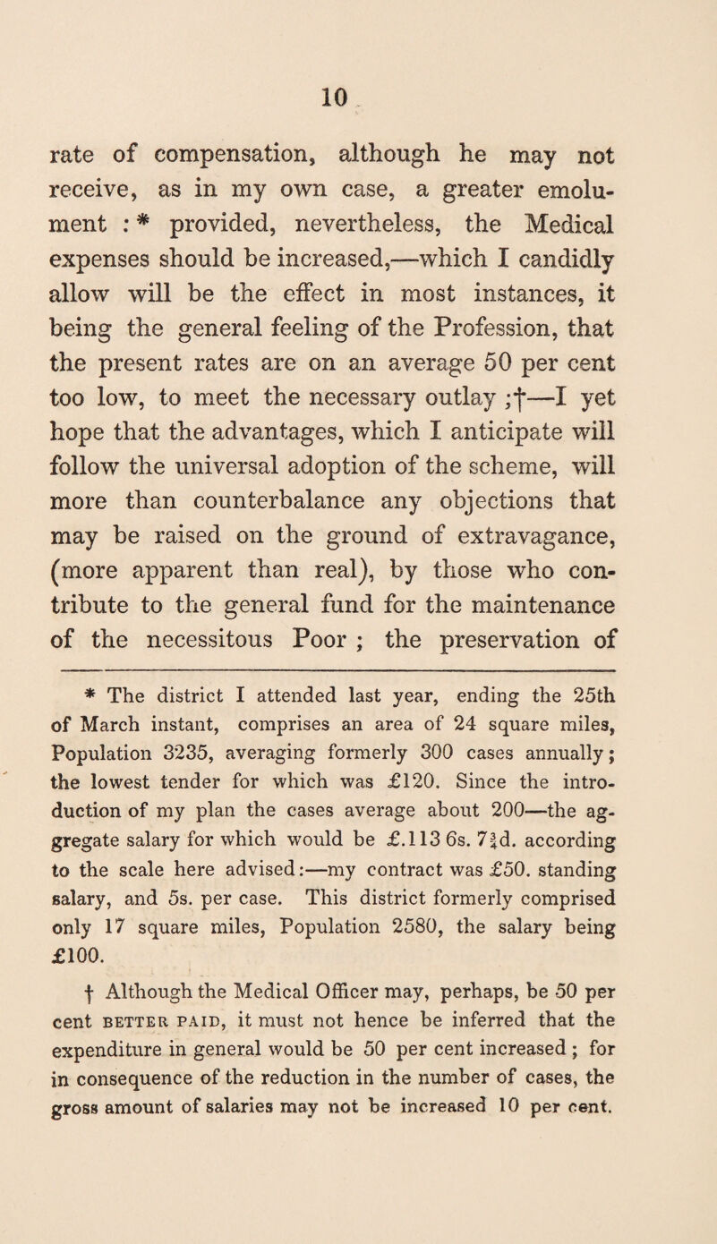 rate of compensation, although he may not receive, as in my own case, a greater emolu¬ ment : * provided, nevertheless, the Medical expenses should be increased,—which I candidly allow will be the effect in most instances, it being the general feeling of the Profession, that the present rates are on an average 50 per cent too low, to meet the necessary outlay ;*j*—I yet hope that the advantages, which I anticipate will follow the universal adoption of the scheme, will more than counterbalance any objections that may be raised on the ground of extravagance, (more apparent than real), by those who con¬ tribute to the general fund for the maintenance of the necessitous Poor ; the preservation of * The district I attended last year, ending the 25th of March instant, comprises an area of 24 square miles, Population 3235, averaging formerly 300 cases annually; the lowest tender for which was £120. Since the intro¬ duction of my plan the cases average about 200—the ag¬ gregate salary for which would be £.113 6s. 7|d. according to the scale here advised:—my contract was £50. standing salary, and 5s. per case. This district formerly comprised only 17 square miles, Population 2580, the salary being £100. | Although the Medical Officer may, perhaps, be 50 per cent better paid, it must not hence be inferred that the expenditure in general would be 50 per cent increased ; for in consequence of the reduction in the number of cases, the gross amount of salaries may not be increased 10 per cent.