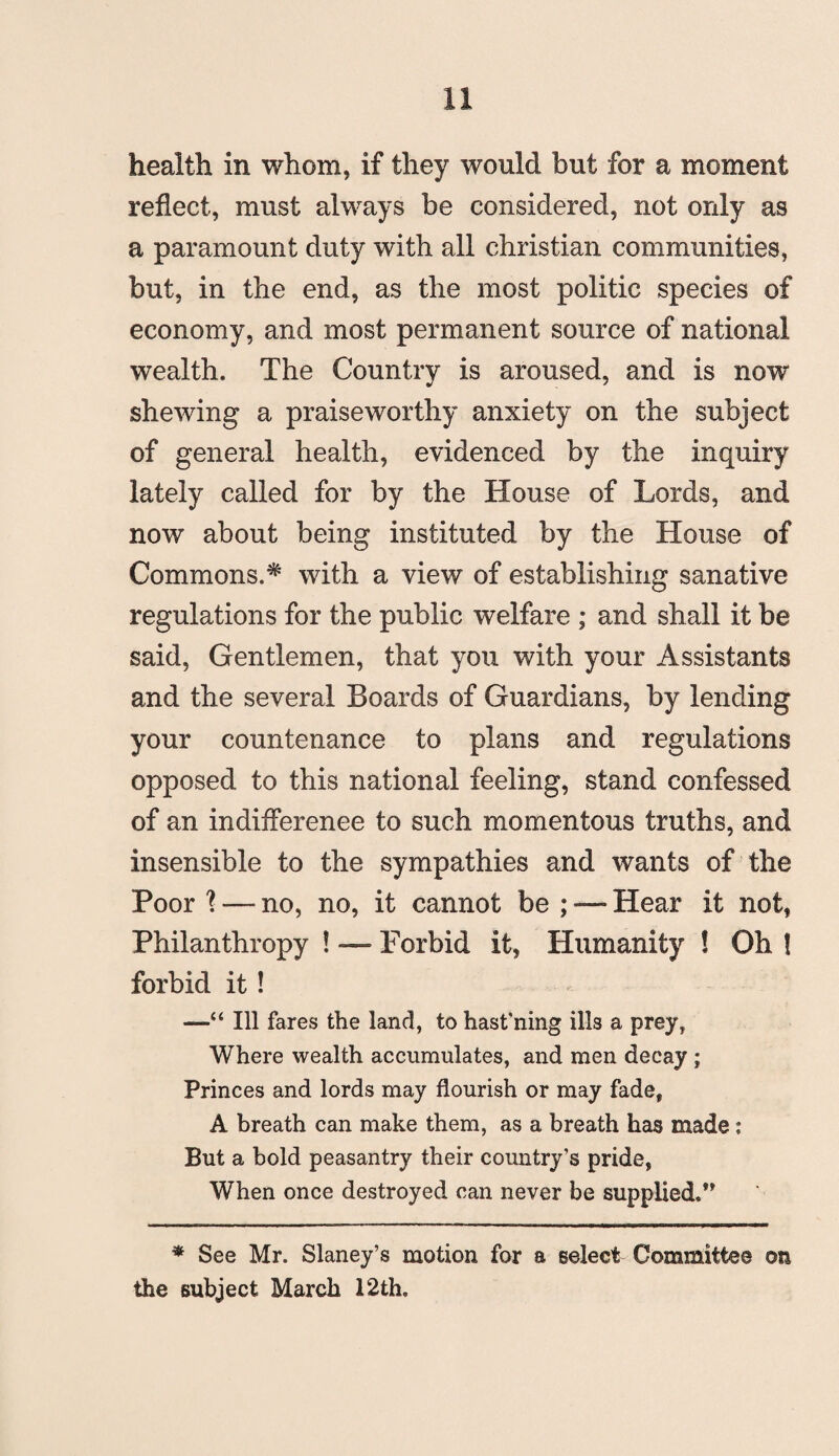 health in whom, if they would but for a moment reflect, must always be considered, not only as a paramount duty with all Christian communities, but, in the end, as the most politic species of economy, and most permanent source of national wealth. The Country is aroused, and is now shewing a praiseworthy anxiety on the subject of general health, evidenced by the inquiry lately called for by the House of Lords, and now about being instituted by the House of Commons.* with a view of establishing sanative regulations for the public welfare ; and shall it be said, Gentlemen, that you with your Assistants and the several Boards of Guardians, by lending your countenance to plans and regulations opposed to this national feeling, stand confessed of an indifferenee to such momentous truths, and insensible to the sympathies and wants of the Poor 1 — no, no, it cannot be ; — Hear it not, Philanthropy ! — Forbid it, Humanity ! Oh ! forbid it! —“ Ill fares the land, to hast’ning ills a prey, Where wealth accumulates, and men decay ; Princes and lords may flourish or may fade, A breath can make them, as a breath has made: But a bold peasantry their country’s pride, When once destroyed can never be supplied.” * See Mr. Slaney’s motion for a select Committee on the subject March 12th.