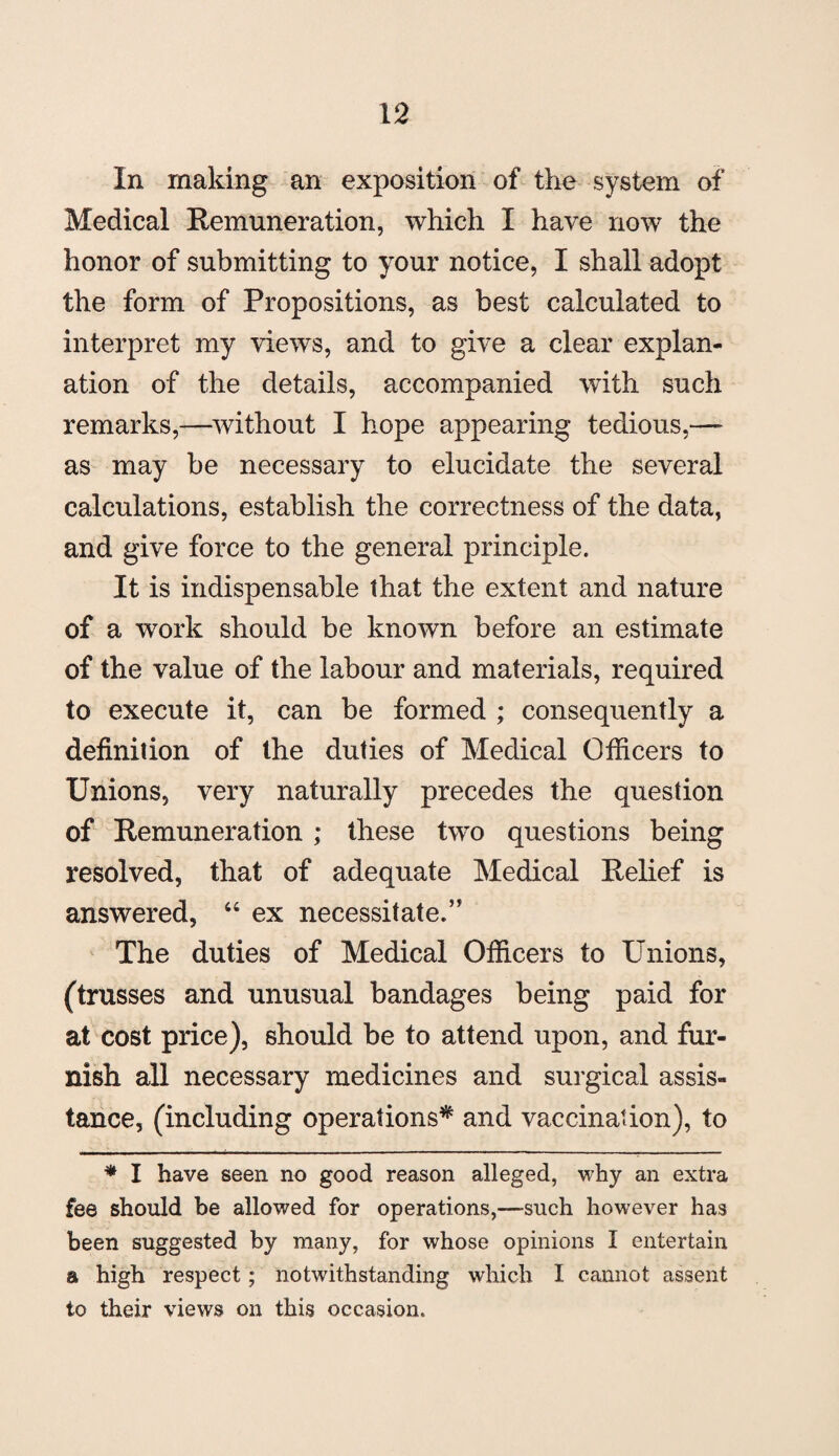 In making an exposition of the system of Medical Remuneration, which I have now the honor of submitting to your notice, I shall adopt the form of Propositions, as best calculated to interpret my views, and to give a clear explan¬ ation of the details, accompanied with such remarks,—without I hope appearing tedious,—- as may be necessary to elucidate the several calculations, establish the correctness of the data, and give force to the general principle. It is indispensable that the extent and nature of a work should be known before an estimate of the value of the labour and materials, required to execute it, can be formed ; consequently a definition of the duties of Medical Officers to Unions, very naturally precedes the question of Remuneration ; these two questions being resolved, that of adequate Medical Relief is answered, “ ex necessitate.” The duties of Medical Officers to Unions, (trusses and unusual bandages being paid for at cost price), should be to attend upon, and fur¬ nish all necessary medicines and surgical assis¬ tance, (including operations* and vaccination), to * I have seen no good reason alleged, why an extra fee should be allowed for operations,—such however has been suggested by many, for whose opinions I entertain a high respect; notwithstanding which I cannot assent to their views on this occasion.