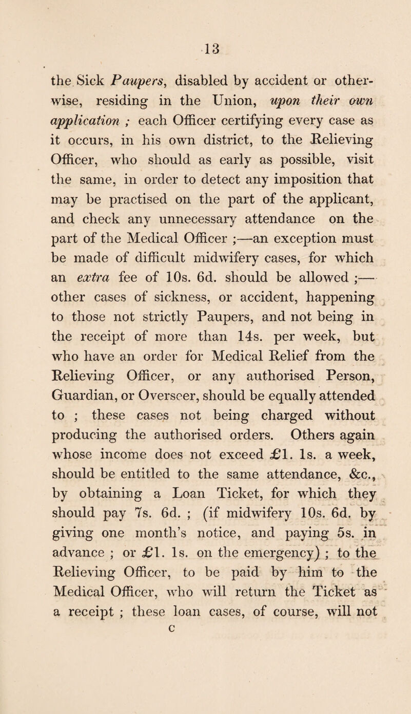 the Sick Paupers, disabled by accident or other¬ wise, residing in the Union, upon their awn application ; each Officer certifying every case as it occurs, in his own district, to the Relieving Officer, who should as early as possible, visit the same, in order to detect any imposition that may be practised on the part of the applicant, and check any unnecessary attendance on the part of the Medical Officer ;—an exception must be made of difficult midwifery cases, for which an extra fee of 10s. 6d. should be allowed ;— other cases of sickness, or accident, happening to those not strictly Paupers, and not being in the receipt of more than 14s. per week, but who have an order for Medical Relief from the Relieving Officer, or any authorised Person, Guardian, or Overseer, should be equally attended to ; these cases not being charged without producing the authorised orders. Others again whose income does not exceed £1. Is. a week, should be entitled to the same attendance, &c., by obtaining a Loan Ticket, for which they should pay 7s. 6d. ; (if midwifery 10s. 6d. by giving one month’s notice, and paying 5s. in advance ; or £1. Is. on the emergency) ; to the Relieving Officer, to be paid by him to the Medical Officer, who will return the Ticket as a receipt ; these loan cases, of course, will not c