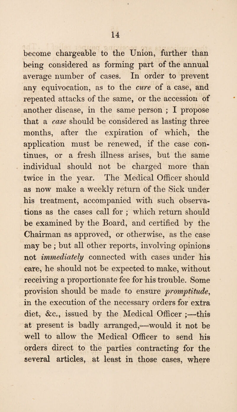 become chargeable to the Union, further than being considered as forming part of the annual average number of cases. In order to prevent any equivocation, as to the cure of a case, and repeated attacks of the same, or the accession of another disease, in the same person ; I propose that a case should be considered as lasting three months, after the expiration of which, the application must be renewed, if the case con¬ tinues, or a fresh illness arises, but the same individual should not be charged more than twice in the year. The Medical Officer should as now’ make a weekly return of the Sick under his treatment, accompanied with such observa¬ tions as the cases call for ; which return should be examined by the Board, and certified by the Chairman as approved, or otherwise, as the case may be ; but all other reports, involving opinions not immediately connected with cases under his care, he should not be expected to make, without receiving a proportionate fee for his trouble. Some provision should be made to ensure promptitude, in the execution of the necessary orders for extra diet, &c., issued by the Medical Officer ;—this at present is badly arranged,—would it not be well to allow the Medical Officer to send his orders direct to the parties contracting for the several articles, at least in those cases, where