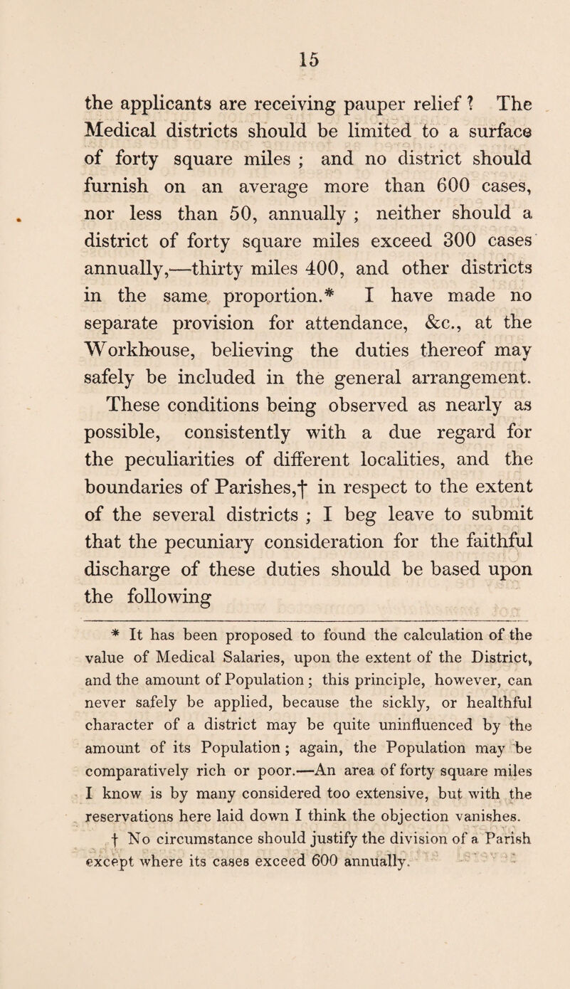 the applicants are receiving pauper relief ? The Medical districts should be limited to a surface of forty square miles ; and no district should furnish on an average more than 600 cases, nor less than 50, annually ; neither should a district of forty square miles exceed 300 cases annually,—thirty miles 400, and other districts in the same proportion.* I have made no separate provision for attendance, &c., at the Workhouse, believing the duties thereof may safely be included in the general arrangement. These conditions being observed as nearly as possible, consistently with a due regard for the peculiarities of different localities, and the boundaries of Parishes,•(* in respect to the extent of the several districts ; I beg leave to submit that the pecuniary consideration for the faithful discharge of these duties should be based upon the following * It has been proposed to found the calculation of the value of Medical Salaries, upon the extent of the District, and the amount of Population; this principle, however, can never safely be applied, because the sickly, or healthful character of a district may be quite uninfluenced by the amount of its Population; again, the Population may be comparatively rich or poor.—An area of forty square miles I know is by many considered too extensive, but with the reservations here laid down I think the objection vanishes. f No circumstance should justify the division of a Parish except where its cases exceed 600 annually.