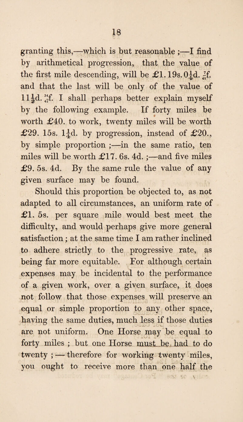 granting this,—which is but reasonable I find by arithmetical progression, that the value of the first mile descending, will be £1.198.0^. ~f. and that the last will be only of the value of ll|d. ^f. I shall perhaps better explain myself by the following example. If forty miles be worth £40. to work, twenty miles will be worth £29. 15s. l^d. by progression, instead of £20., by simple proportion ;—in the same ratio, ten miles will be worth £17. 6s. 4d. and five miles £9. 5s. 4d. By the same rule the value of any given surface may be found. Should this proportion be objected to, as not adapted to all circumstances, an uniform rate of £1. 5s. per square mile would best meet the difficulty, and would perhaps give more general satisfaction; at the same time I am rather inclined to adhere strictly to the progressive rate, as being far more equitable. For although certain expenses may be incidental to the performance of a given work, over a given surface, it does not follow that those expenses will preserve an equal or simple proportion to any other space, having the same duties, much less if those duties are not uniform. One Horse may be equal to forty miles ; but one Horse must-be, had to do twenty ; — therefore for working twenty miles, you ought to receive more than one half the ■■'V. vr \