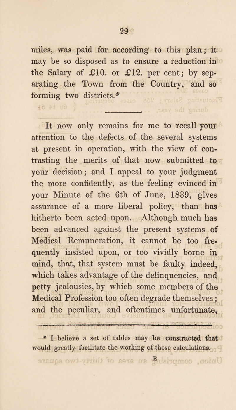 miles, was paid for according to this plan; it may be so disposed as to ensure a reduction in the Salary of £10. or £12. per cent; by sep¬ arating the Town from the Country, and so forming two districts.* It now only remains for me to recall your attention to the defects of the several systems at present in operation, with the view of con¬ trasting the merits of that now submitted to your decision; and I appeal to your judgment the more confidently, as the feeling evinced in your Minute of the 6th of June, 1839, gives assurance of a more liberal policy, than has hitherto been acted upon. Although much has been advanced against the present systems of Medical Hemuneration, it cannot be too fre¬ quently insisted upon, or too vividly borne in mind, that, that system must be faulty indeed, which takes advantage of the delinquencies, and petty jealousies, by which some members of the Medical Profession too often degrade themselves; and the peculiar, and oftentimes unfortunate, * I believe a set of tables may be constructed that would greatly facilitate the working of these calculations. E