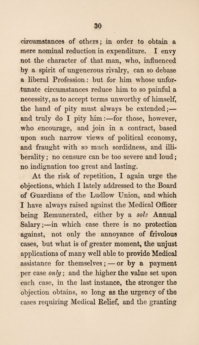 circumstances of others; in order to obtain a mere nominal reduction in expenditure. I envy not the character of that man, who, influenced by a spirit of ungenerous rivalry, can so debase a liberal Profession: but for him whose unfor¬ tunate circumstances reduce him to so painful a necessity, as to accept terms unworthy of himself, the hand of pity must always be extended;— and truly do I pity him:—for those, however, who encourage, and join in a contract, based upon such narrow views of political economy, and fraught with so much sordidness, and illi- berality; no censure can be too severe and loud ; no indignation too great and lasting. At the risk of repetition, I again urge the objections, which I lately addressed to the Board of Guardians of the Ludlow Union, and which I have always raised against the Medical Officer being Remunerated, either by a sole Annual Salary;—in which case there is no protection against, not only the annoyance of frivolous cases, but what is of greater moment, the unjust applications of many well able to provide Medical assistance for themselves; — or by a payment per case only; and the higher the value set upon each case, in the last instance, the stronger the objection obtains, so long as the urgency of the cases requiring Medical Relief, and the granting