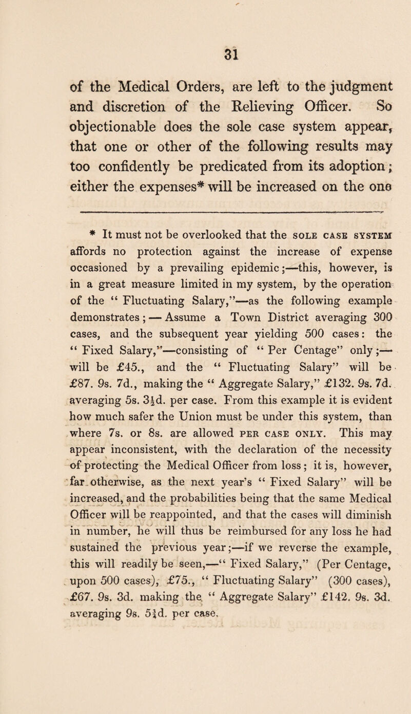 of the Medical Orders, are left to the judgment and discretion of the Relieving Officer. So objectionable does the sole case system appear, that one or other of the following results may too confidently be predicated from its adoption; either the expenses* will be increased on the one * It must not be overlooked that the sole case system affords no protection against the increase of expense occasioned by a prevailing epidemic;—this, however, is in a great measure limited in my system, by the operation of the “Fluctuating Salary,”—as the following example demonstrates ; — Assume a Town District averaging 300 cases, and the subsequent year yielding 500 cases: the “ Fixed Salary,”—consisting of “ Per Centage” only;— will be £45., and the “ Fluctuating Salary” will be £87. 9s. 7d., making the “ Aggregate Salary,” £132. 9s. 7d. averaging 5s. 3|d. per case. From this example it is evident how much safer the Union must be under this system, than where 7s. or 8s. are allowed per case only. This may appear inconsistent, with the declaration of the necessity of protecting the Medical Officer from loss; it is, however, far. otherwise, as the next year’s “ Fixed Salary” will be increased, and the probabilities being that the same Medical Officer will be reappointed, and that the cases will diminish in number, he will thus be reimbursed for any loss he had sustained the previous year;—if we reverse the example, this will readily be seen,—“ Fixed Salary,” (Per Centage, upon 500 cases), £75., “ Fluctuating Salary” (300 cases), £67. 9s. 3d. making the, “ Aggregate Salary” £142. 9s. 3d. averaging 9s. 5£d- per case.