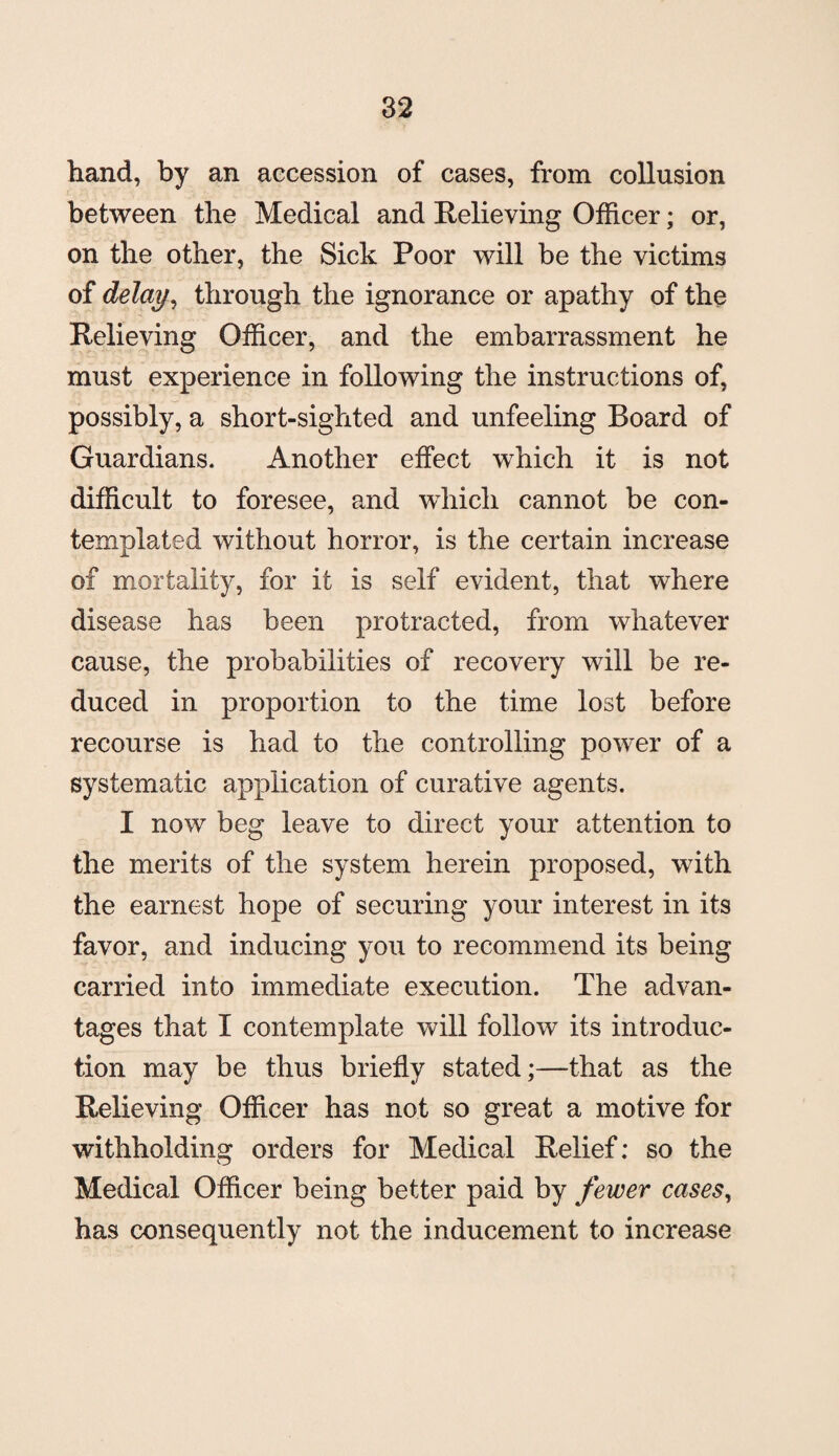 hand, by an accession of cases, from collusion between the Medical and Relieving Officer; or, on the other, the Sick Poor will be the victims of delay ^ through the ignorance or apathy of the Relieving Officer, and the embarrassment he must experience in following the instructions of, possibly, a short-sighted and unfeeling Board of Guardians. Another effect which it is not difficult to foresee, and which cannot be con¬ templated without horror, is the certain increase of mortality, for it is self evident, that where disease has been protracted, from whatever cause, the probabilities of recovery will be re¬ duced in proportion to the time lost before recourse is had to the controlling power of a systematic application of curative agents. I now beg leave to direct your attention to the merits of the system herein proposed, with the earnest hope of securing your interest in its favor, and inducing you to recommend its being carried into immediate execution. The advan¬ tages that I contemplate will follow its introduc¬ tion may be thus briefly stated;—that as the Relieving Officer has not so great a motive for withholding orders for Medical Relief: so the Medical Officer being better paid by fewer cases, has consequently not the inducement to increase