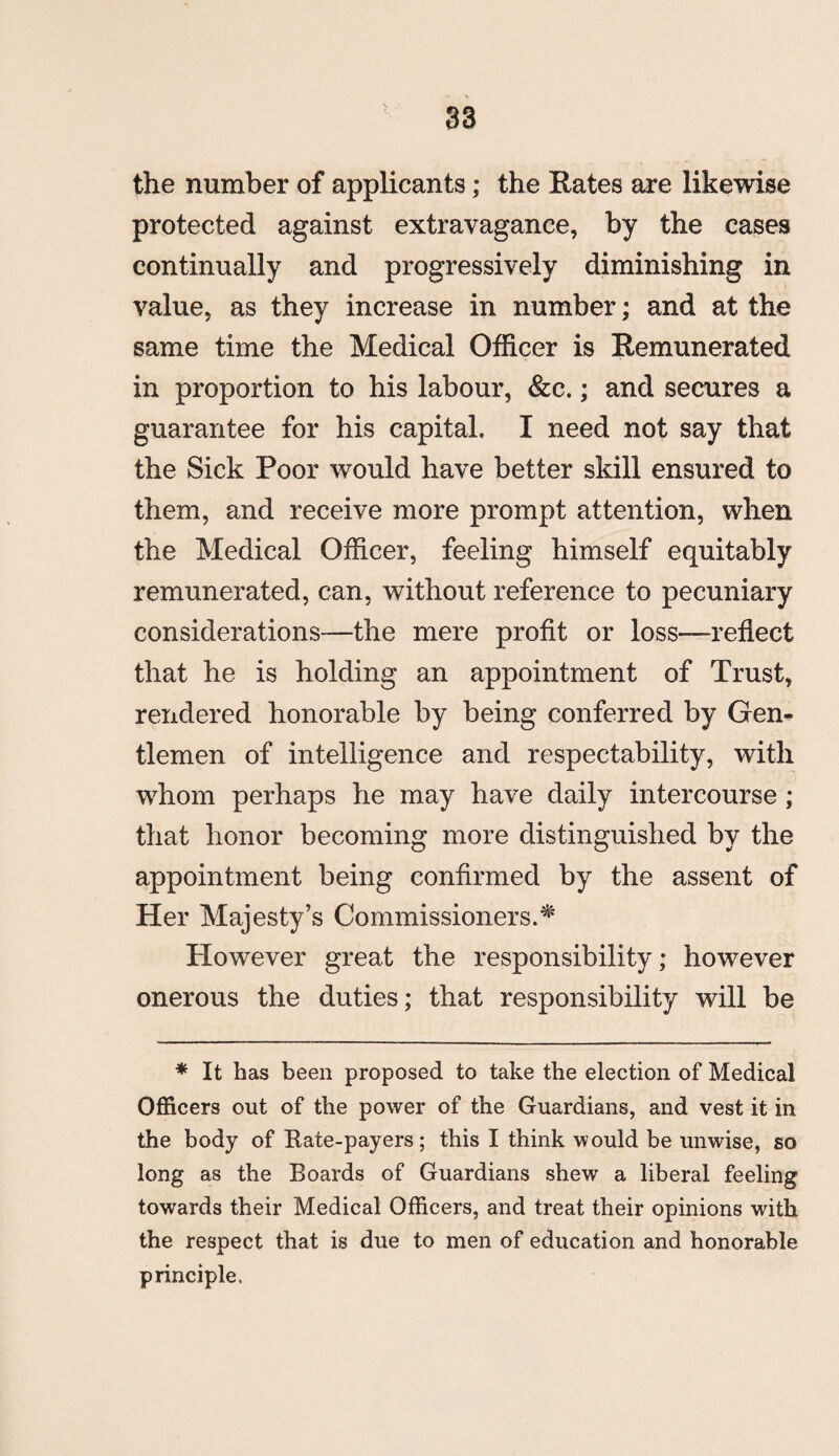 the number of applicants; the Rates are likewise protected against extravagance, by the cases continually and progressively diminishing in value, as they increase in number; and at the same time the Medical Officer is Remunerated in proportion to his labour, &c.; and secures a guarantee for his capital, I need not say that the Sick Poor would have better skill ensured to them, and receive more prompt attention, when the Medical Officer, feeling himself equitably remunerated, can, without reference to pecuniary considerations—the mere profit or loss—reflect that he is holding an appointment of Trust, rendered honorable by being conferred by Gen¬ tlemen of intelligence and respectability, with whom perhaps he may have daily intercourse ; that honor becoming more distinguished by the appointment being confirmed by the assent of Her Majesty’s Commissioners.# However great the responsibility; however onerous the duties; that responsibility will be * It has been proposed to take the election of Medical Officers out of the power of the Guardians, and vest it in the body of Rate-payers; this I think would be unwise, so long as the Boards of Guardians shew a liberal feeling towards their Medical Officers, and treat their opinions with the respect that is due to men of education and honorable principle.
