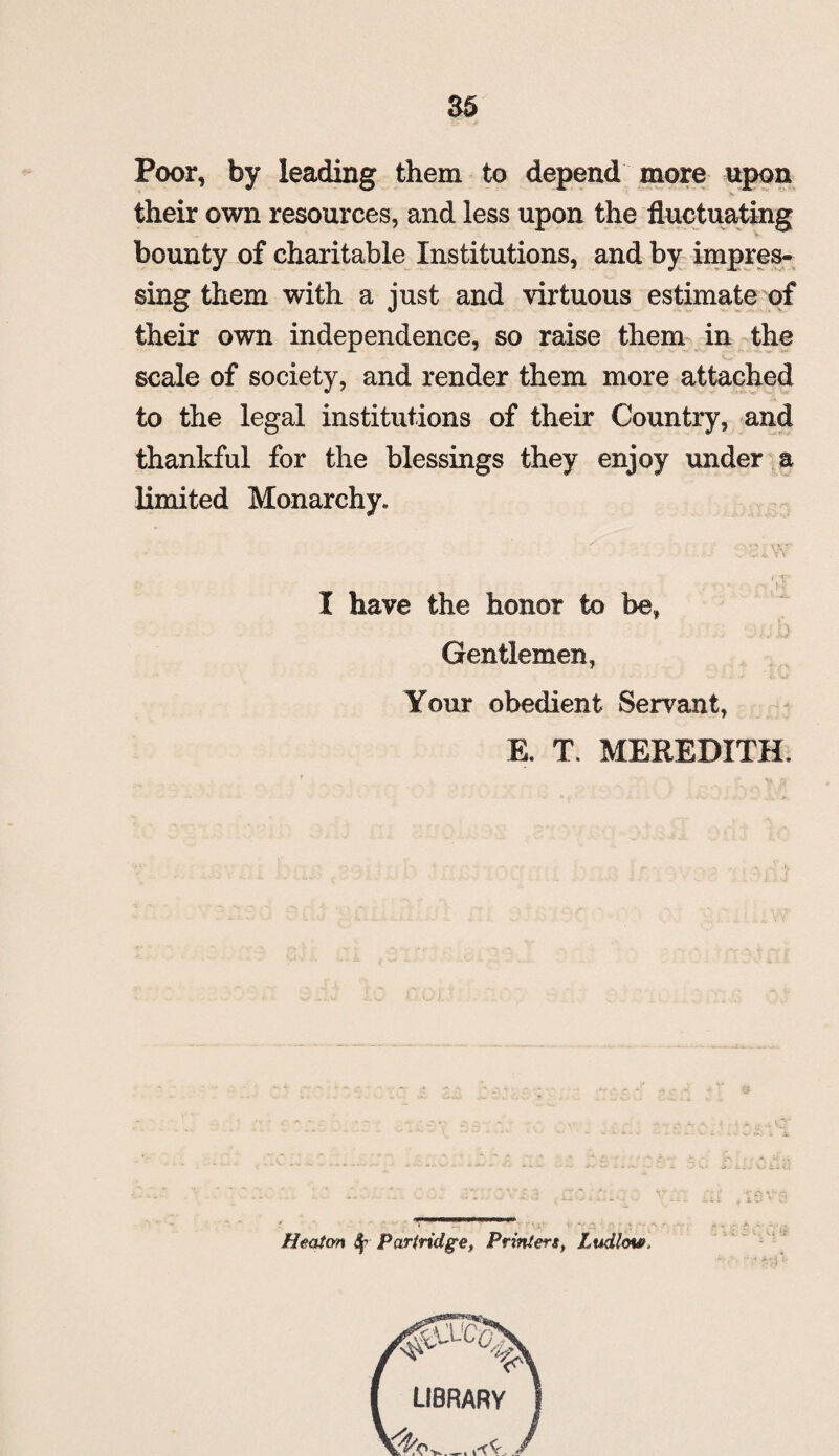 Poor, by leading them to depend more upon their own resources, and less upon the fluctuating bounty of charitable Institutions, and by impres¬ sing them with a just and virtuous estimate of their own independence, so raise them in the scale of society, and render them more attached to the legal institutions of their Country, and thankful for the blessings they enjoy under a limited Monarchy. I have the honor to be, ... h Gentlemen, Your obedient Servant, E. T. MEREDITH. Heaton 41 Partridge, Printers, Ludlow