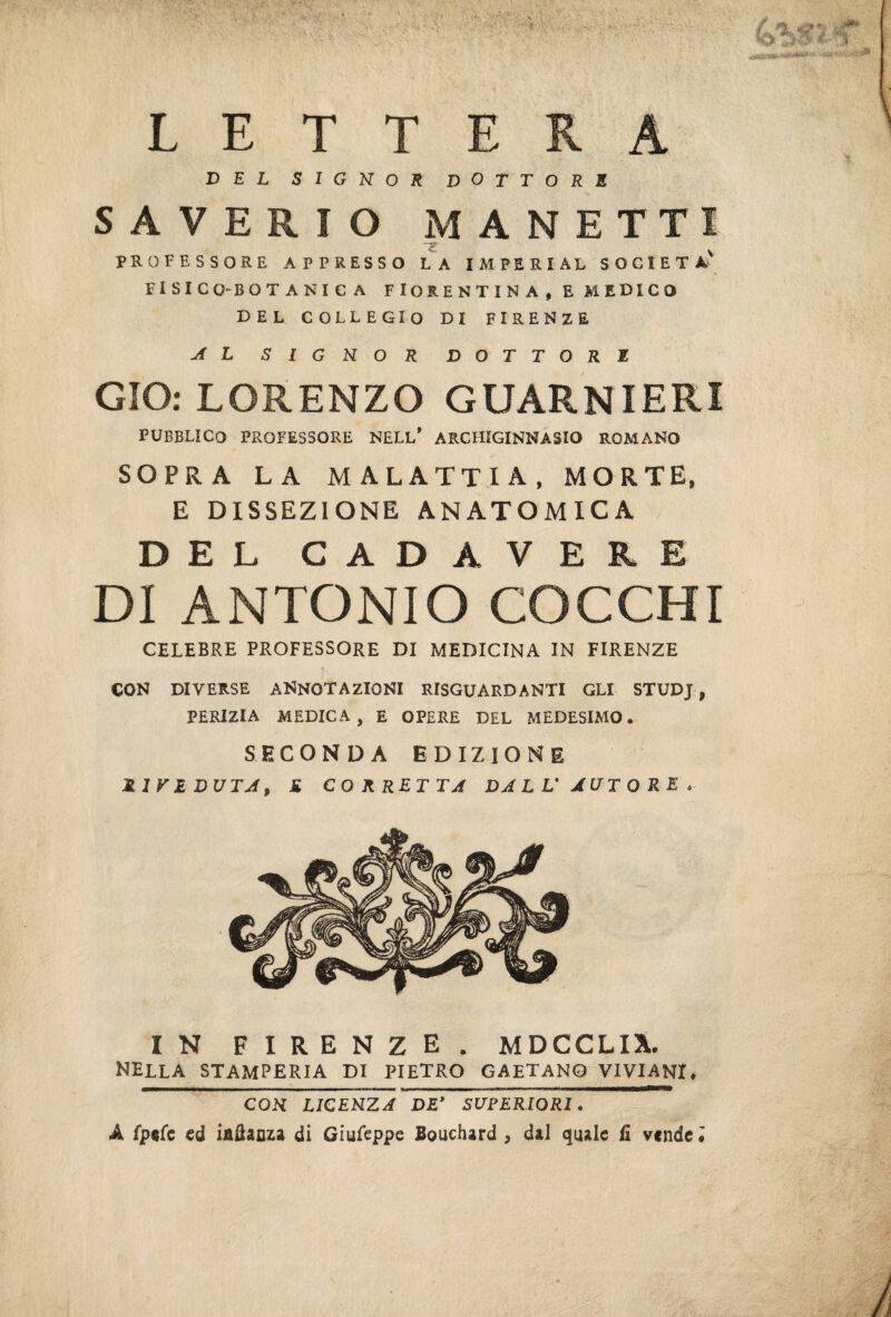 LETTERA DEL SIGNOR DOTTORE SAVERIO MANETTI PROFESSORE APPRESSO LA IMPERIAI SOCIET A FISICO-BOTANICA FIORENTINA, E MEDICO DEL COLLEGIO DI FIRENZE AL SIGNOR DOTTORE GIO: LORENZO GUARNIERI PUBBLICO PROFESSORE NELL* ARCHIGINNASIO ROMANO SOPRA LA MALATTIA, MORTE, E DISSEZIONE ANATOMICA DEL CADAVERE DI ANTONIO COCCHI CELEBRE PROFESSORE DI MEDICINA IN FIRENZE ■j r CON DIVERSE ANNOTAZIONI RIGUARDANTI GLI STUDJ, PERIZIA MEDICA, E OPERE DEL MEDESIMO. SECONDA EDIZIONE RIVEDUTA, K CORRETTA DALL'AUTORE. IN FIRENZE. MDCCLIX. NELLA STAMPERIA DI PIETRO GAETANO VIVIANI. CON LICENZA DE’ SUPERIORI. A Iptfe ed iaflanza di Giufeppe Bouchard , dal quale fi vende.