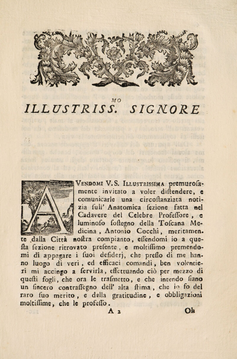 MO ILLUS TRIS S. SIG KORE Vendomi V. S. Illustrissima premuroia» mente invitato a voler difendere, e comunicarle una circoftanziata noti¬ zia fu ir Anatomica lezione fatta nel Cadavere del Celebre Frofeffare » c Iuminofo foftegno della Tofcana Me¬ dicina , Antonio Cocchi, meritamen¬ te .dalla Città noftra compianto, elTendomi io a que¬ lla fezione ritrovato prefente, e molnffimo premendo¬ mi di appagare i fuoi defiderj, che preflo di me han¬ no luogo di veri , ed efficaci comandi, ben volentie¬ ri mi accingo a fervida, effettuando ciò per mezzo di quefti fogli, che ora le trafmetto, e che intendo fiano un lineerò contrafiegno deir alta filma , che io fo del raro fuo merito, e ddla gratitudine 9 e obbligazioni moltifìime, che le profefio. A 2 Oh [
