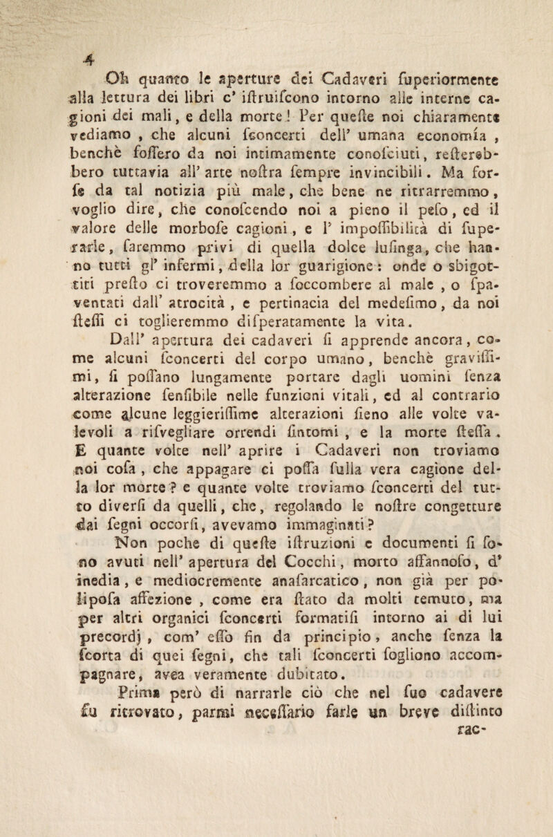 Oli quanto le aperture dei Cadaveri fuperiormente alia lettura dei libri c’ iftruifcono intorno alle interne ca¬ gioni dei mali, e della morte! Per quelle noi chiaramente vediamo , che alcuni {concerti dell’ umana economia , benché fodero da noi intimamente conofciuti, reder§b- bero tuttavia all’arte noftra Tempre invincibili. Ma for¬ fè da tal notizia più male, che bene ne ritrarremmo, voglio dire, che conofcendo noi a pieno il peto, cd il valore delle morbofe cagioni, e V impoffibilità di fupe- rarfe, faremmo privi di quella dolce lullnga, che han¬ no tutti gl’ infermi, delia ior guarigione: onde o sbigot¬ titi predo ci troveremmo a foccombere al male , o fpa* ventati dall’ atrocità , e pertinacia del medefimo, da noi fteffi ci toglieremmo difperacamente la vita. Dall’ apertura dei cadaveri fi apprende ancora, co¬ me alcuni ('concerti del corpo umano, benché graviti¬ mi, li pollano lungamente portare dagli uomini fenza alterazione fenfibile nelle funzioni vitali, ed al contrario come alcune leggieridìme alterazioni fieno alle volte va¬ levoli a rifvegliare orrendi fìntomi , e la morte della . E quante volte nell’ aprire i Cadaveri non troviamo noi cofa , che appagare ci pota falla vera cagione del¬ la lor morte ? e quante volte troviamo fconcerti del tut¬ to diverfi da quelli, che, regolando le noftre congetture dai fegni occorii, avevamo immaginati? Non poche di quelle idruzioni c documenti fi fo- no avuti nell’apertura del Cocchi, morto afFannofo, d* inedia , e mediocremente anafarcatico , non già per po- lipofa affezione , come era dato da molti temuto, ma per altri organici fconcerti formatili intorno ai di lui precordj , com’ edò fin da principio, anche fenza la (corta di quei fegni, che tali fconcerti fogliono accom¬ pagnare, avea veramente dubitato. Prima però di narrarle ciò che nel fuo cadavere fu ritrovato, carmi neceffario farle un breve didimo rac-