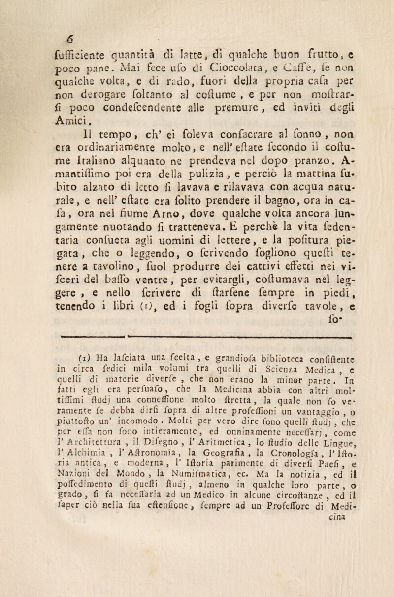 (ufficiente quantità di latte, di qualche buon frutto, e poco pane. Mai fece ufo di Cioccolata, e Caffè, le non qualche volta, e di rado, fuori della propria caia per non derogare foltanto al celiarne , e per non moffrar- fi poco condefcendente alle premure, ed inviti degli Amici. 11 tempo, eh’ ei foleva confacrare al fonno , non era ordinariamente molto, e nell'ellate fecondo il cofiu- me Italiano alquanto ne prendeva nel dopo pranzo. A- maruiffimo poi era della pulizia , e perciò la mattina fo¬ bico alzato di letto fi lavava e rilavava con acqua natu¬ rale, e nell’ eftate era folito prendere il bagno, ora in ca- fa, ora nel fiume Arno, dove qualche volta ancora lun¬ gamente nuotando fi tratteneva, lì perchè la vita federi - taria confueca agli uomini di lettere, e la politura pie¬ gata, che o leggendo, o fcrivendo fogliono quelli te¬ nere a tavolino, fuol produrre dei cattivi effetti nei vi- feeri del baffo ventre, per evitargli, coftumava nel leg¬ gere , e nello fcrivere di llarfene fempre in piedi, tenendo i libri (0, ed i fogli fopra diverfe tavole, e lo* fi) Ha Iafciata una fcclta , e grandiosa biblioteca confidente in circa Tedici mila volumi tra quelli di Scienza Medica , e quelli di materie diverfe , che non erano la minor parte. In fatti egli era perfuafo, che la Medicina abbia con altri mol- t i film i fi od j una conneflìone molto Uretra , la quale non fo ve» raniente fe debba dirli fopra di altre profeffioni un vantaggio , o piattono un’ incomodo. Molti per vero dire fono quelli ftudj, che per effe non fono intieramente, ed onninamente neceflarj, come i’ Architettura , il Difegno , P Aritmetica, lo Audio delle Lingue, 1* Alchimia , 1’ Agronomia , la Geografìa, la Cronologia, T ìlio- ria antica , e moderna , 1’ Iftoria parimente di d i ver fi Paefì, e Nazioni del Mondo, la Numifmatica, ec. Ma la notizia , ed il poffediroento di quelli fìudj , almeno in qualche loro parte, o grado, fi fe neceiTaria ad un Medico in alcune circoftanze , ed il faper ciò nella fua edenfìcne , Tempre ad un Profeffore di Medi¬ cina