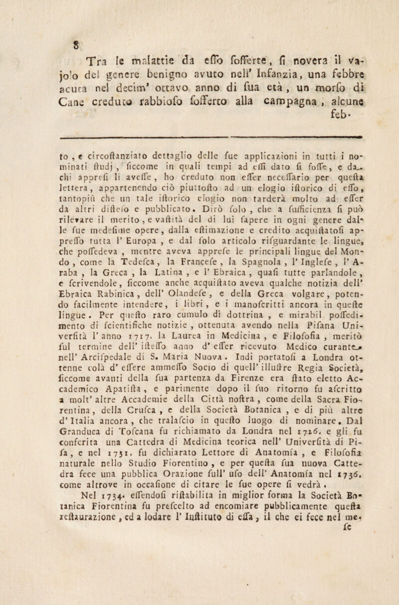 Tra le ronlattie da e fio [offerte » fi novera il va- jo!o de! genere benigno avuto nell' Infanzia, una febbre acuta nel decina* ottavo anno di fua età , un morfo di Cane creduto rabbiofo fofferco alla campagna , alcune feb- to , € circoftanziato dettaglio delle fue applicazioni in tutti i no¬ minati ftudj , liccome in quali tempi ad eflì dato fi forte, e da^. chi apprdì li averte , ho creduto non effer ncceffario per quefta lettera, appartenendo ciò piuttofto ad un elogio iftorico di elfo, tantopiiì che un tale iftorico elogio non tarderà molto ad effer da altri dirtelo e pubblicato» Dirò folo, che a fufficienza li può rilevare il merito , e vaftità del di lui fapere in ogni genere dal¬ le Tue medefime opere, dalla eftimazione e credito acquirtatofi ap¬ preso tutta P Europa , e dal folo articolo rifguardante le lingue, che poftedeva , mentre aveva apprefe le principali lingue del Mon¬ do , come la Tedefca, la Francefe , la Spagnola, P Inglefe , l’A¬ raba , la Greca , la Latina , e P Ebraica, quali tutte parlandole, e fcrivendole, ficcome anche acquiftato aveva qualche notizia dell* Ebraica Rabinica , dell’ Olandefe , e della Greca volgare, poten¬ do facilmente intendere, i libri, e i manoferitti ancora in quefte lingue « Per qtiefto raro cumulo di dottrina , e mirabil poffedi- mento di feientifiche notizie , ottenuta avendo nella Pifana Uni- verlità l’anno 1717. la Laurea in Medicina, e Filofofia , meritò fui termine dell’ ifteffo anno d' effer ricevuto Medico curante^ nell’ Arcifpedale di S. Maria Nuova . Indi portatoli a Londra ot¬ tenne colà d’ eflere ammeftb Socio di quell’ illuftre Regia Società, ficcome avanti della fua partenza da Firenze era ftato eletto Ac¬ cademico Apatifta , e parimente dopo il fuo ritorno fu aferitto 2 molt’ altre Accademie della Città noftra , come della Sacra Fio¬ rentina, della Crufca , e della Società Botanica , e di pi li altre d’Italia ancora, che tralafcio in quello luogo di nominare. Dal Granduca di Tofcana fu richiamato da Londra nel 1716. e gli fu conferita una Cattedra di Medicina teorica nell’ Univerfìtà di Pi- fa , e nel 1751. fu dichiarato Lettore di Anatomia , e Filofofia naturale nello Studio Fiorentino , e per quefta fua nuova Catte¬ dra fece una pubblica Orazione full’ ufo dell' Anatomia nel 1736. come altrove in occafione di citare le fue opere lì vedrà. Nel 1734* eflendofì riabilita in miglior forma la Società Bo¬ tanica Fiorentina fu prefcelto ad encomiare pubblicamente quefta reftaurazione , ed a lodare P luftituto di ella, il che ei fece nel me. fc