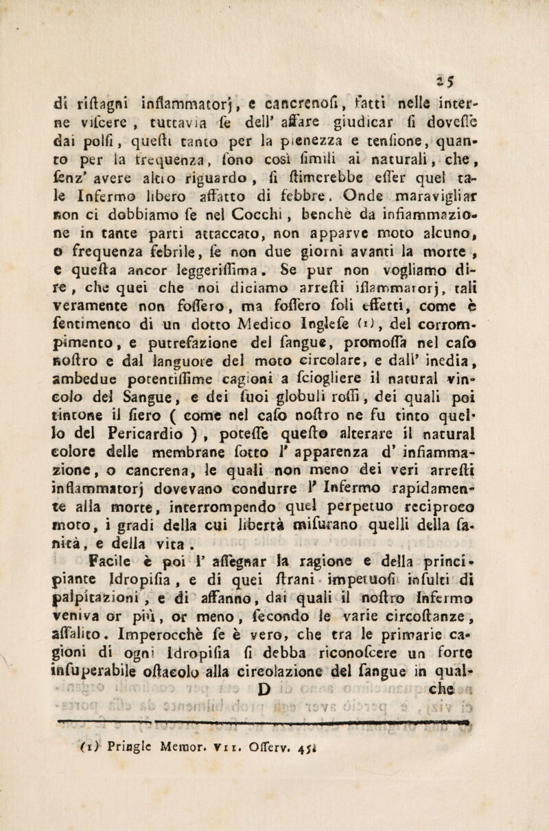 di ridagni inflammarorj, e cancreno!!, fatti nelle inter¬ ne vilcere , tuttavia fe deir affare giudicar fi dovefie dai polli, quelli tanto per la pienezza e tenlìone, quan¬ to per la frequenza, fono così fimiìi ai naturali, che, fenz’ avere aldo riguardo , fi (limerebbe effer quel ta¬ le Infermo libero affatto di febbre. Onde maravigliar non ci dobbiamo fe nel Cocchi, benché da infiammazio¬ ne in tante parti attaccato, non apparve moto alcuno, © frequenza febrile, fe non due giorni avanti la morte , e quella ancor leggeriflima. Se pur non vogliamo di¬ re , che quei che noi diciamo arredi idammarorj, tali veramente non fodero, ma fofièro foli effetti, come è feriti mento di un dotto Medico Inglefe IO, del corrom- pimento, e putrefazione del fangue, premorta nel cafo Roftro e dal languore del moto circolare, e dall* inedia, ambedue potentillime cagioni a feiogliere il naturai vin¬ colo del Sangue, e dei fuoi globuli rodi, dei quali poi tintone il fiero ( come nel cafo nodro ne fu tinto quel* lo del Pericardio ) , poteffe quello alterare il naturai colore delle membrane fotto V apparenza d’ infiamma¬ zione, o cancrena, le quali non meno dei veri arredi in fiamma torj dovevano condurre V Infermo rapidamen¬ te alla morte, interrompendo quel perpetuo reciproco moto, i gradi della cui libertà miforano quelli della fa- fìkà, e della vita . Facile è poi V allignar la ragione e della princi¬ piante Idropifia, e di quei drani impetuofi infoiti di palpitazioni , e di affanno, dai quali il nodro Infermo veniva or più, or meno, fecondo le varie circodanze, affaldo. Imperocché fe è vero, che tra le primarie ca¬ gioni di ogni Idropifia fi debba riconofeere un forte infuperabile oftaeolo alla circolazione del fangue in qual- D che ? ‘ * «r ^ * r » « • ”1 ■ • • .5* -'-<0 i'i i' ■?'* IS-Vn oì; ' ’ q ;* ? • .$ i V ;•*> ---- —.. !■'. ■■■■ — Il .... * ' ' • ■  - • • * r. ' ' ' *- ■‘- * (i) Pringle Mernor. Vii. Oflerv. 4$*