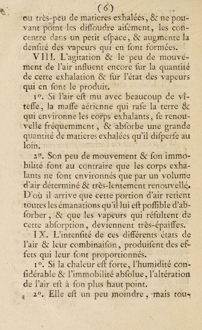 (à) ou très-peu de matières exhalées, & ne pou- vaut point les drlToudre aifément, les con¬ centre dans un petit efpace, & augmente ia denlîté des vapeurs qui en font formées. VIII. L’agitation & le peu de mouve¬ ment de l’air influent encore fur la quantité de cette exhalation & fur l’état des vapeurs qui en font le produit. i°. Si l’air eft mu avec beaucoup de vî- teffe, la malle aérienne qui rafe la terre & qui environne les corps exhalants, fe renou¬ velle fréquemment, & abforbe une grande quantité de matières exhalées qu’il difperfe au loin. 2°. Son peu de mouvement & fon immo¬ bilité font au contraire que les corps exha¬ lants ne font environnés que par un volume d’air déterminé & très-lentement renouvelle. D’où il arrive que cette portion d’air retient toutes les émanations qu’il lui eft poflible d’ah- forber, & que les vapeurs qui réfultent de cette abforption, deviennent très-épaiffes. I X. L’intenfité de ces différents états de l’air & leur combinaifon, produifent des ef¬ fets qui leur font proportionnés. i°. Si la chaleur eft forte, l’humidité con- fidérable & l’immobilité abfolue, l’altération de l’air eft à fon plus haut point. . 2°. Elle eft un peu moindre, mais to.u^
