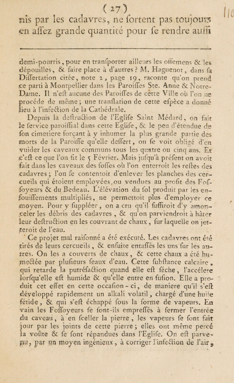 üis par les cadavres, ne fortent pas toujours en affez grande quantité pour fe rendre auilî demi-pourris, pour en tranfporter ailleurs les offemens & les dépouilles, & faire place à d’autres? M. Haguenot, dans fa Differtation citée, note î, page 19, raconte qu’on prend „ce parti à Montpellier dans les Parodies Ste. 4nne &c Notre- Dame. Il n’eft aucune des Parodies de cètte Ville où l’on ne procède de meme ; une tranftation de cette efpèce a donné lieu à l’infeélion de la Cathédrale. Depuis la deftruéïion de lEglife Saint Médard, on fait le fervice paroidial dans cette Eglife, & le peu d’étendue de fbn cimetiere forçant à y inhumer la plus grande partie des morts de la Parodie qu’elle dellert, on fe voit obligé d’en vuider les caveaux communs tous les quatre ou cinq ans. Et jc’eft ce que Ion fit le 5 Février. Mais jufqu’à préfent on avoir fait dans les caveaux des iodes ou l’on enterroit les redes des cadavres ; Ion fe contentoit d’enlever les planches des cer¬ cueils qui étoient employées,ou vendues au profit des Fof- foyeurs & du Bedeau» L’élévation du fol produit par les en- fouiflements multipliés, ne permettoit plus d’employer ce moyen. Pour y fuppléer, on a cru qu’il fuffiroit d’y amon¬ celer les débris des cadavres , & qu’on parviendroit à hâter leur deftruélion en les couvrant de chaux , fur laquelle on jet— teroit de l’eau. ’ Ce projet mal raifonné a été exécuté. Les cadavres ont été tirés de leurs cercueils, & enfuite entaffés les uns fur les au¬ tres. On les a couverts de chaux, & cette chaux a cté hu¬ mectée par pludeurs féaux d’eau. Cette fubdance calcaire „ qui retarde la putréfaélion quand elle eft féche , l’accélere îorfqu’elle eft humide & qu’elle entre en fufion. Elle a pro¬ duit cet effet en cette occafton - ci, de maniéré qu’il s'eft développé rapidement un alkali volatil, chargé d’une hui!e fétide,, & qui s’eft échappé fous la forme de vapeurs. Eu vain les Foiloyeurs fe font-ils empreffés à fermer l’entrée du caveau, à en fceller la pierre , les vapeurs fe font fait jour par les joints de cette pierre ; elles ont même percé ïa voûte & fe font répandues dans lEglife. On eft parve¬ nu, par un moyen ingénieux, à corriger l'infeélion de Pair9