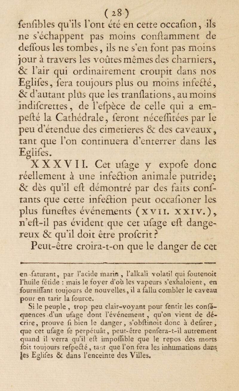 (*8) fenfi-bles qu'ils Font été en cette occahon, ils ne s’échappent pas moins conftamment de deffous les tombes, ils ne s’en font pas moins jour à travers les voûtes mêmes des charniers, & l’air qui ordinairement croupit dans nos Eglifes, fera toujours plus ou moins infeâé, & d’autant plus que les tranflations, au moins indifcrettes, de l’efpèce de celle qui a em- pefté la Cathédrale, feront néceffitées par le peu d’étendue des cimetières & des caveaux, tant que l’on continuera d’enterrer dans les Egiifes. XXX V 11. Cet ufage y expofe donc réellement à une infe&ion animale putride; & dès qu’il efl démontré par des faits conf¬ iants que cette infeûion peut occafioner les plus funeftes événements (xvn. xxiv.), n’efl-il pas évident que cet ufage eft dange¬ reux & qu’il doit être profcrit ? Peut-être croira-t-on que le danger de cet en Raturant, par l’acide marin , l’alkali volatil qui foutenoit l’huile fétide : mais le foyer d’ou les vapeurs s’exhaloient-, en fourniflant toujours de nouvelles, il a fallu combler le caveau pour en tarir la fource. Si le peuple , trop peu clair-voyant pour fentir les confé- quences .d’un ufage dont l’événement , qu’on vient de dé¬ crire, prouve fi bien le danger, s’obftinoit donc à defirer, que cet ufage fe perpétuât, peut-être penfera-t-il autrement quand il verra qu’il eft impollible que le repos des morts foit toujours refpe&é, tant que l’on fera les inhumations dans les E glifes & dans l’enceinte des Villes.