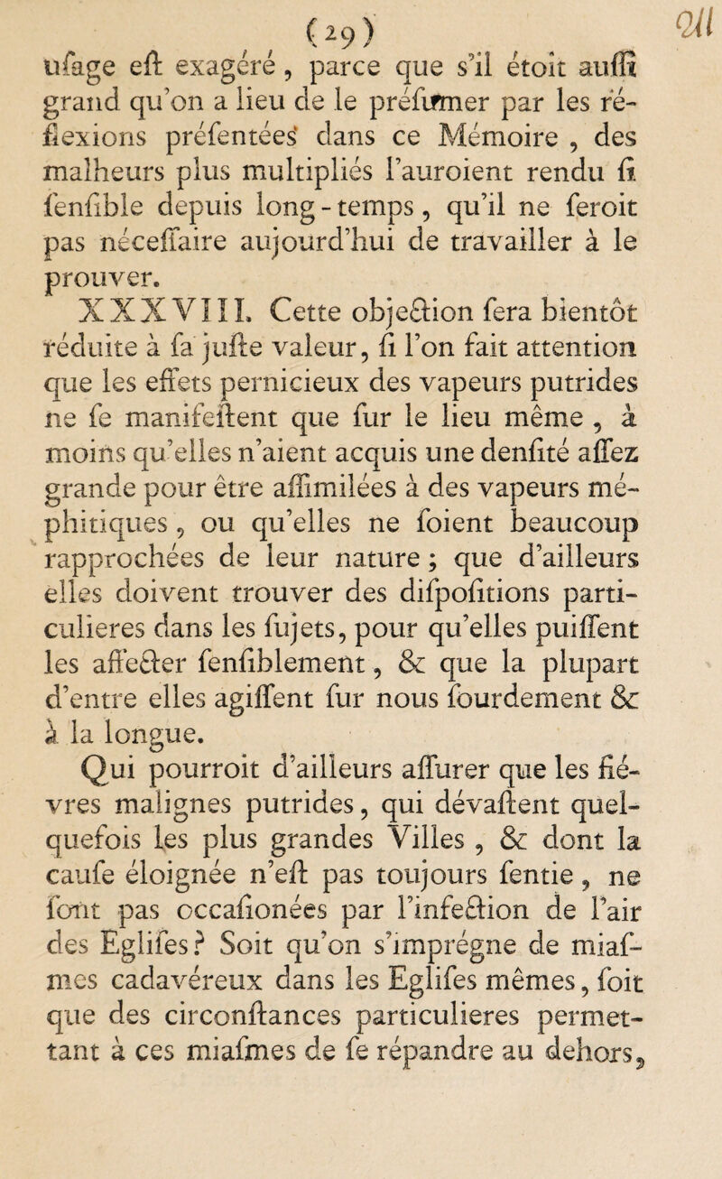 (29> tifage eft exagéré, parce que s’il étoit auffi grand qu’on a lieu de le préfirmer par les ré¬ flexions préfentees dans ce Mémoire , des malheurs plus multipliés l’auroient rendu fi. fênfible depuis long - temps, qu’il ne feroit pas néceflaire aujourd’hui de travailler à le prouver. XXXYIIL Cette objeaion fera bientôt réduite à fa jufte valeur, fi l’on fait attention que les effets pernicieux des vapeurs putrides ne fe manifeftent que fur le lieu même , à moins qu’elles n’aient acquis une denfité allez grande pour être affimilées à des vapeurs mé¬ phitiques , ou qu’elles ne foient beaucoup rapprochées de leur nature ; que d’ailleurs elles doivent trouver des difpofitions parti¬ culières dans les fujets, pour qu’elles pubient les affeaer fenfiblement, & que la plupart d’entre elles agiffent fur nous lourdement & à la longue. Qui pourroit d’ailleurs affurer que les fiè¬ vres malignes putrides, qui dévaluent quel¬ quefois les plus grandes Villes , & dont la caufe éloignée n’eft pas toujours fentie, ne font pas occafionées par l’infeaion de l’air des Egîifes? Soit qu’on s’imprégne de miaf- mes cadavéreux dans les Egîifes mêmes, foit que des circonftances particulières permet¬