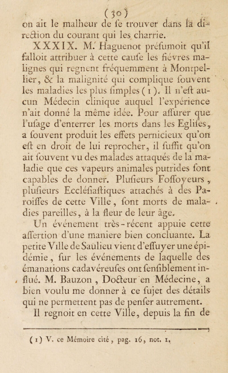 • . , (3?) . - . , on ait le malheur de le trouver dans la di¬ re 6di on du courant qui les charrie. XXXIX. M. Haguenot préfumoit qu’il falloit attribuer à cette caufe les fièvres ma¬ lignes qui régnent fréquemment à Montpel¬ lier, & la malignité qui complique fouvent les maladies les plus fimples ( i ). Il n’eft au¬ cun Médecin clinique auquel l’expérience n’ait donné la même idée. Pour affurer que i’ufage d’enterrer les morts dans les Eglifes, a fouvent produit les effets pernicieux qu’on eft en droit de lui reprocher, il fuffit qu’on ait fouvent vu des malades attaqués de la ma¬ ladie que ces vapeurs animales putrides font capables de donner. Plufieurs Foffoyeurs y plufieurs Eccléfiaftiques attachés à des Pa- roiffes de cette Ville, font morts de mala¬ dies pareilles, à la fleur de leur âge. Un événement très-récent appuie cette affertion d’une maniéré bien concluante. La petite Ville de Saulieu vient d’effuyer une épi¬ démie , fur les événements de laquelle des émanations cadavéreufes ont fenfiblement in¬ flué. M. Bauzon , Dofteur en Médecine, a bien voulu me donner à ce lujet des détails qui ne permettent pas de penfer autrement. Il regnoit en cette Ville, depuis la fin de