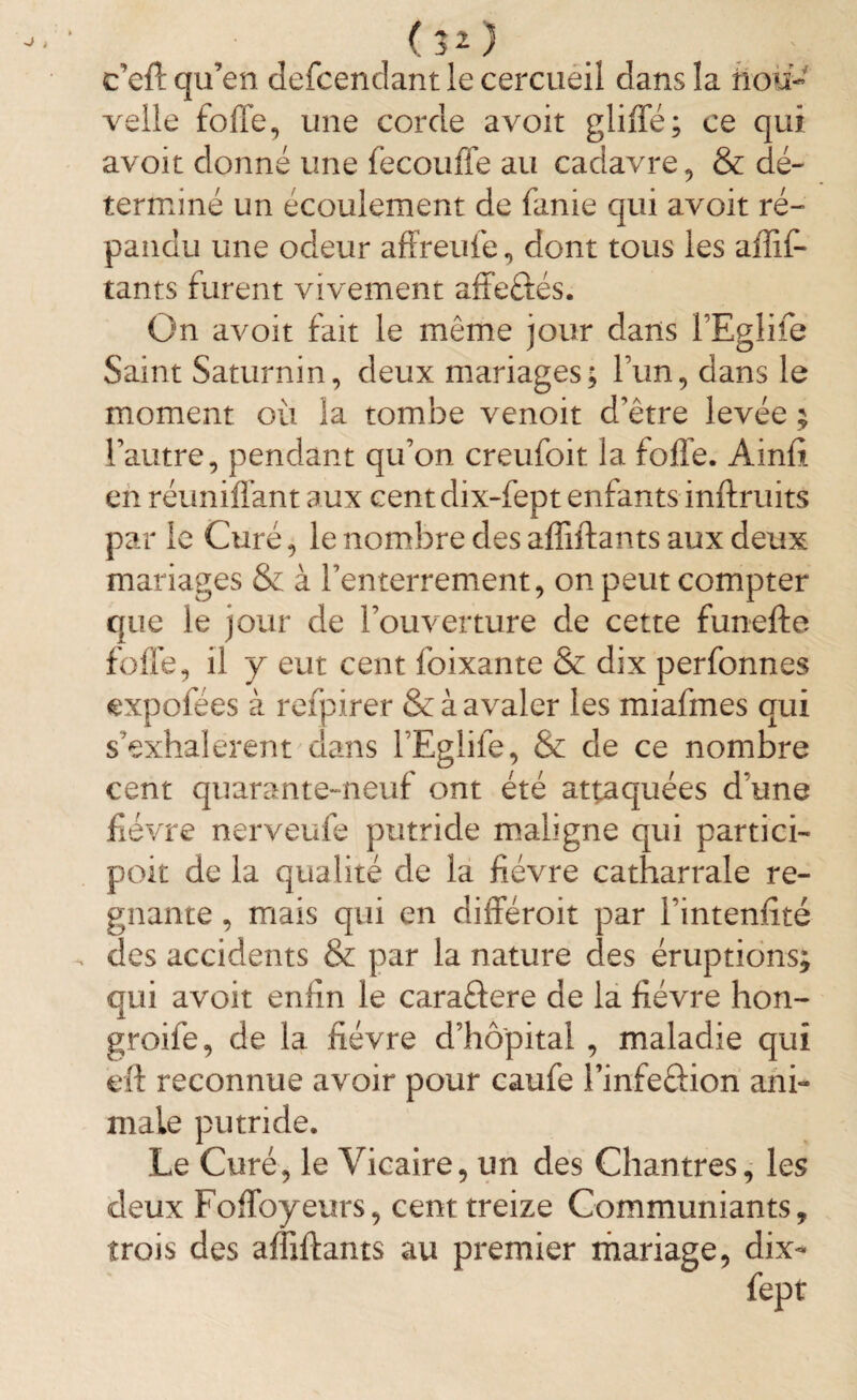 <30 c’efl qu’en defcendantle cercueil dans la nou¬ velle folle, une corde avoir glilïe; ce qui avoir donné une fecouffe au cadavre, & dé¬ terminé un écoulement de fanie qui avoit ré¬ pandu une odeur affreufe, dont tous les affif- tants furent vivement affe&és. On avoit fait le même jour dans l’Eglife Saint Saturnin, deux mariages; Fun, dans le moment où la tombe venoit d’être levée ; l’autre, pendant qu’on creufoit la folle. Ainfi en réunifiant aux cent dix-fept enfants inflruits par le Curé, le nombre des affiliants aux deux mariages & à l’enterrement, on peut compter que le jour de l’ouverture de cette funefte folle, il y eut cent foixante & dix perfonnes expofees à refpirer & à avaler les miafmes qui s’exhalèrent dans l’Eglife, & de ce nombre cent quarante-neuf ont été attaquées d’une fièvre nerveufe putride maligne qui partici- poit de la qualité de la lièvre catharrale ré¬ gnant e , mais qui en différoit par l’intenlîté des accidents & par la nature des éruptions; qui avoit enfin le caraélere de la fièvre hon- groife, de la fièvre d’hôpital , maladie qui eft reconnue avoir pour caufe Finfe&ion ani¬ male putride. Le Curé, le Vicaire, un des Chantres, les deux Foffoyeurs, cent treize Communiants, trois des affiflants au premier mariage, dix- fept