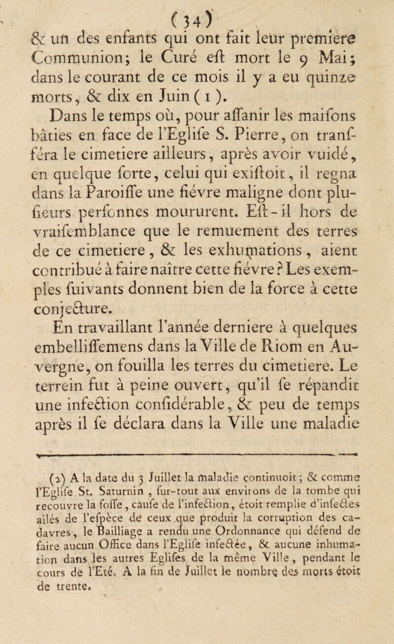 & un clés enfants qui ont fait leur première Communion; le Curé eft mort le 9 Mai; dans le courant de ce mois il y a eu quinze morts, & dix en Juin ( 1 ). Dans le temps où, pour affanir les maifons bâties en face de l’Eglife S. Pierre, on tranfi fera le cimetiere ailleurs, après avoir vuidé, en quelque forte, celui qui exiftoit, il régna dans la Paroiffe une fièvre maligne dont plu- fieurs perfonnes moururent. Eft-il hors de vraifemblance que le remuement des terres de ce cimetiere , & les exhumations , aient contribué à faire naître cette fièvre ? Les exem¬ ples fuivants donnent bien de la force à cette conje&ure. En travaillant l’année derniere à quelques embellifiemens dans la Ville de Riom en Au¬ vergne, on fouilla les terres du cimetiere. Le terrein fut à peine ouvert, qu’il fe répandit une infeélion confidérable, & peu de temps après il fe déclara dans la Ville une maladie (a) A la date du 3 Juillet la maladie çontinuoit ; & comme l’Eglife St. Saturnin , fur-tout aux enviions de la tombe qui recouvre la folle , caufe de l’infeétion, étoit remplie d’infeéles ailés de l’efpèce de ceux que produit la corruption des ca¬ davres , le Bailliage a rendu une Ordonnance qui défend de faire aucun Office dans l’Eglife infeélée, & aucune inhuma¬ tion dans les autres Eglifes de la même Ville, pendant le cours de l’Eté* A la fin de Juillet le nombre dejs morts étoiî de trente.