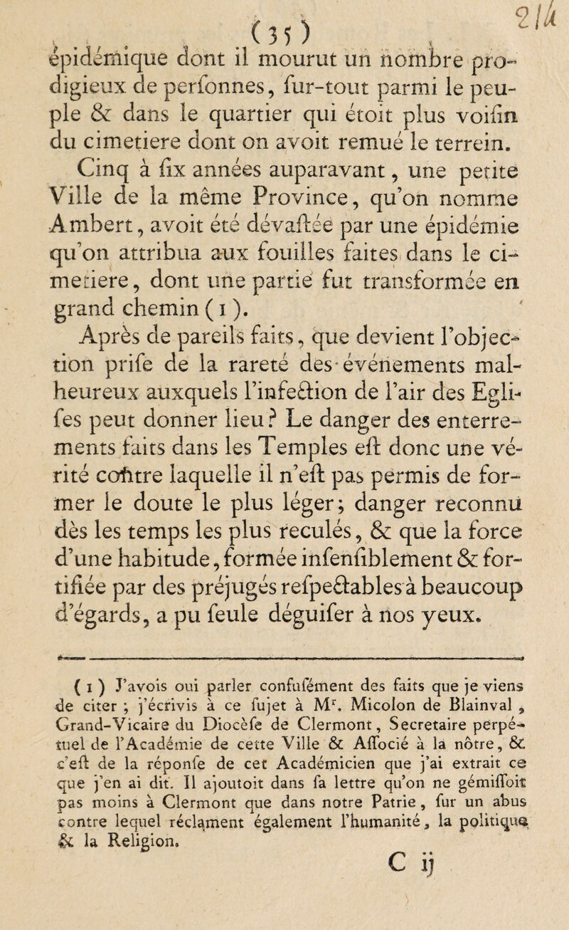 épidémique dont il mourut un nombre pro¬ digieux de perfonnes, fur-tout parmi le peu¬ ple & dans le quartier qui étoit plus voifin du cimetiere dont on avoit remué le terrein. Cinq à fix années auparavant, une petite Ville de la même Province, qu’on nomme Ambert, avoit été dévaftée par une épidémie qu’on attribua aux fouilles faites dans le ci¬ metière, dont une partie fut transformée en grand chemin ( i ). Après de pareils faits, que devient robjec- tion prife de la rareté des événements mal¬ heureux auxquels l’infeâion de l’air des Egli- fes peut donner lieu ? Le danger des enterre¬ ments faits dans les Temples eft donc une vé¬ rité cofitre laquelle il n’eft pas permis de for¬ mer le doute le plus léger; danger reconnu dès les temps les plus reculés, & que la force d’une habitude, formée infenfiblement & for¬ tifiée par des préjugés refpeftables à beaucoup d’égards, a pu feule déguifer à nos yeux. ( i ) J’avois oui parler confufément des faits que je yiens de citer ; j’écrivis à ce fujet à Mr. Micolon de Blainval ^ Grand-Vicaire du Diocèfe de Clermont, Secrétaire perpé-» îuel de l’Académie de cette Ville & Affocié à la nôtre, & ceft de la réponfe de cet Académicien que j’ai extrait ce que j’en ai dit. Il ajoutoit dans fa lettre qu’on ne gémiffoit pas moins à Clermont que dans notre Patrie, fur un abus contre lequel réclament également l’humanité, la politiquQ & la Religion, c ij