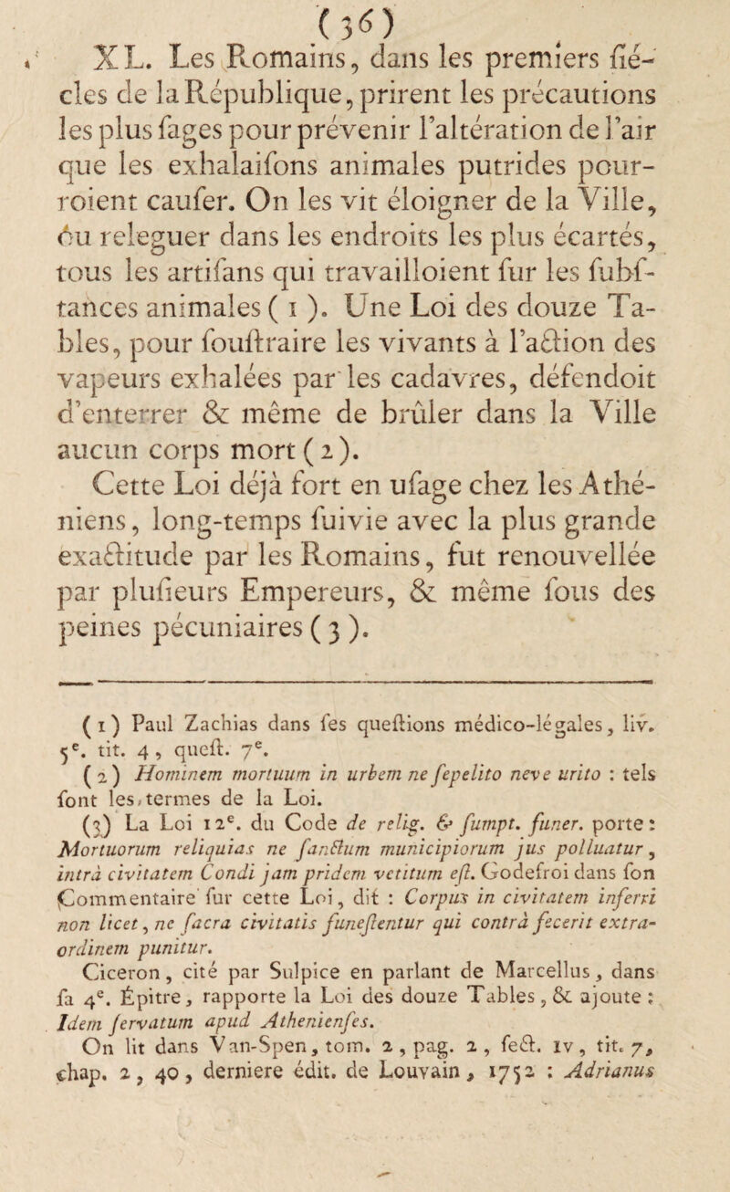 .'(3<0 X L. Les Romains, dans les premiers fié- des de la République, prirent les précautions les plus fages pour prévenir l’altération de l’air que les exhalaifons animales putrides pour¬ raient caufer. On les vit éloigner de la Ville, <Vu releguer dans les endroits les plus écartés, tous les artifans qui travailloient fur les fubf- tances animales ( i ). Une Loi des douze Ta¬ bles, pour fouftraire les vivants à l’aûion des vapeurs exhalées par les cadavres, défendoit d’enterrer & meme de brûler clans la Ville aucun corps mort (2). Cette Loi déjà fort en ufage chez les Athé¬ niens , long-temps fuivie avec la plus grande exaftitude par les Romains, fut renouvellée par plufieurs Empereurs, & même fous des peines pécuniaires ( 3 ). (1) Paul Zachias dans les queftions médico-légales, liv. 5 e. tit. 4, queft. 7e. (2) Homïnem rnortuum in urbem nefepelito neve urito : tels font les-termes de la Loi. (f) La Loi 12e. du Code de relip;. & fumpt. faner, porte: Mortuorum reliquias ne fanftum municipiorum jus polluatur, intra civitatem Condï jarn pridcm vetitum e(l. Godefroi dans fon «Commentaire'fur cette Loi, dit : Corpus in civitatem infer ri non licet, ne facra cWitatis funefentur qui contra fecerit extra- ordinem punitur. Cicéron, cité par Sulpice en parlant de Marcellus, dans fa 4e. Épitre, rapporte la Loi des douze Tables, &. ajoute ; Idem fervatum apud Athenienfes. On lit dans Van-Spen, tom. 2 , pag. 2 , feéb iv, tit. 7, chap, 2, 40, derniere édit, de Louvain, 1752 ; Adrianm