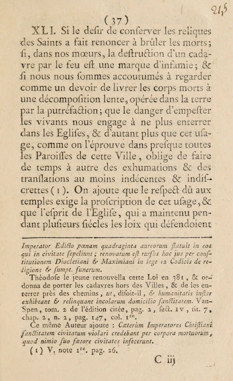 XLL Si le defir de conferver les reliques des Saints a fait renoncer à brûler les morts ; fi, dans nos mœurs, la deftruftion d’un cada¬ vre par le feu eft une marque d’infamie ; & fi nous nous femmes accoutumés à regarder comme un devoir de livrer les corps morts à une décompofition lente, opérée dans la terre par la putréfaâion; que le danger d’enipefter les vivants nous engage à ne plus enterrer dans les Eglifes, & d’autant plus que cet ufa- ge, comme on l’éprouve dans prefque toutes les ParoiiTes de cette Ville, oblige de faire de temps à autre des exhumations & des tranflations au moins indécentes & indif- crettes ( i ). On ajoute que le refpeft dû aux temples exige la profeription de cet ufage 5 & que l’efprit de l’Eglife, qui a maintenu pen¬ dant plufieurs fiécles les loix qui défendoient Imperator Edifto pœnam quadraginta aureorum flatuit in co£ qui in civitate fepeliunt ; renovatum e(ï rurfàs hoc jus per conf- titutionem Diocletiani & Maximiani in ïege 12 Codicïs de re-> il pion0. & fumpt. funerum. Théodofe le jeune renouvelîa cette Loi en 381 , & or« donna de porter les cadavres hors des Villes , & de les en¬ terrer près des chemins , ut, diioit-il, & humanitatis infîar exhibeant & relinquant incolarum domicilio fanlUtatem, Van- Spen, tom. 2 de l’édition citée, pag. 2 s fett. iv , tit. 7» chap. 2, n. 2 9 pag. 147, col. ire. Ce même Auteur ajoute : Cœterùm Imperator es Chriftiani fan&itatem civitatum violari credehant per corpora morluorum9 quod nimio fuo fætore civitates infecerunt.