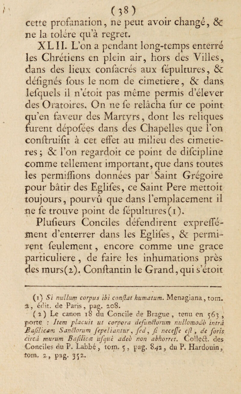 cette profanation, ne peut avoir changé, & ne la tolère qu’à regret. XL IL L on a pendant long-temps enterré les Chrétiens en plein air, hors des Villes, dans des lieux confacrés aux fépultures, & défignés fous le nom de cimetiere, & dans lefquels il n’étoit pas même permis d’élever des Oratoires. On ne fe relâcha fur ce point qu’en faveur des Martyrs, dont les reliques furent aépofées dans des Chapelles que l’on conftruifit à cet effet au milieu des cimetiè¬ res ; & l’on regardoit ce point de difcipline comme tellement important, que dans toutes les permiffions données par Saint Grégoire pour bâtir des Eglifes, ce Saint Pere mettoit toujours, pourvû que dans l’emplacement il ne fe trouve point de fépultures (i). Plufieurs Conciles défendirent exprefle- ment d’enterrer dans les Eglifes, & permi¬ rent feulement, encore comme une grâce particulière , de faire les inhumations près des murs(z). Conftantin le Grand,qui s’étoit (i) Si nullum corpus ibi confiât humatum. Menagiana, tom. jL, édit. de Paris, pag. ac8. ( 2 ) Le canon 18 du Concile de Brague , tenu en 563 , porte : Item plaçait ut corpora defunflomm nullomodb intrà Bafdicam Sanctorum fepeliantur, fed, fi necejfe cjl, de foris cire à mururti Bafiliccc ufcjiiè adec non akhorret. CollecL des Conciles du P. Labbé ? tom. 5 , pag. 842, du P. Hardouin,