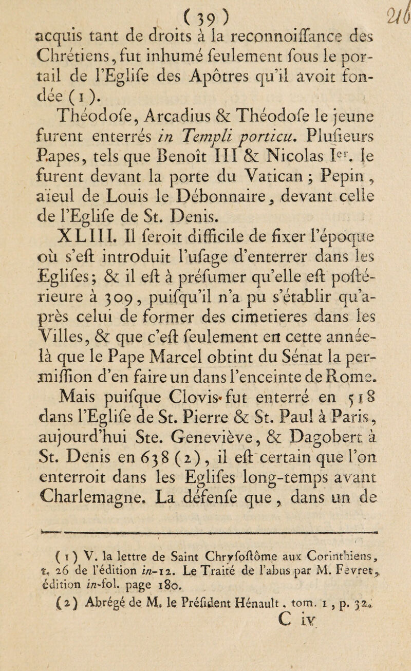 acquis tant de droits à la reconnoilTance des Chrétiens,fut inhumé feulement fous le por¬ tail de l’Eglife des Apôtres qu’il avoir fon¬ dée ( i ). Théodofe, Arcadius & Théodofe le jeune furent enterrés in Templi portion. Plufieurs Papes, tels que Benoît III & Nicolas Ier. le furent devant la porte du Vatican ; Pépin , aïeul de Louis le Débonnaire^ devant celle de l’Eglife de St. Denis. XLIII. Il feroit difficile de fixer l’époque où s’eft introduit l’ufage d’enterrer dans les Eglifes ; & il eft à préfumer qu’elle eft pofté- rieure à 309, puifqu’il n’a pu s’établir qu’a- près celui de former des cimetières dans les Villes, & que c’eft feulement ert cette année- là que le Pape Marcel obtint du Sénat la per- tniffion d’en faire un dans l’enceinte de Rome. Mais puifque Clovis* fut enterré en 518 dans l’Eglife de St. Pierre & St. Paul à Paris, aujourd’hui Ste. Geneviève, & Dagobert à St. Denis en 638 (2) , il eft certain que l’on, enterroit dans les Eglifes long-temps avant Charlemagne, La défenfe que, dans un de ( t ) V. la lettre de Saint Chryfoftôme aux Corinthiens, t, 26 de l’édition in-12. Le Traité de l’abus par M. Fevret* édition i/zTol. page 180. (2) Abrégé de M, le Préfident Hénault, tom. 1 , p. 32.,. C iv