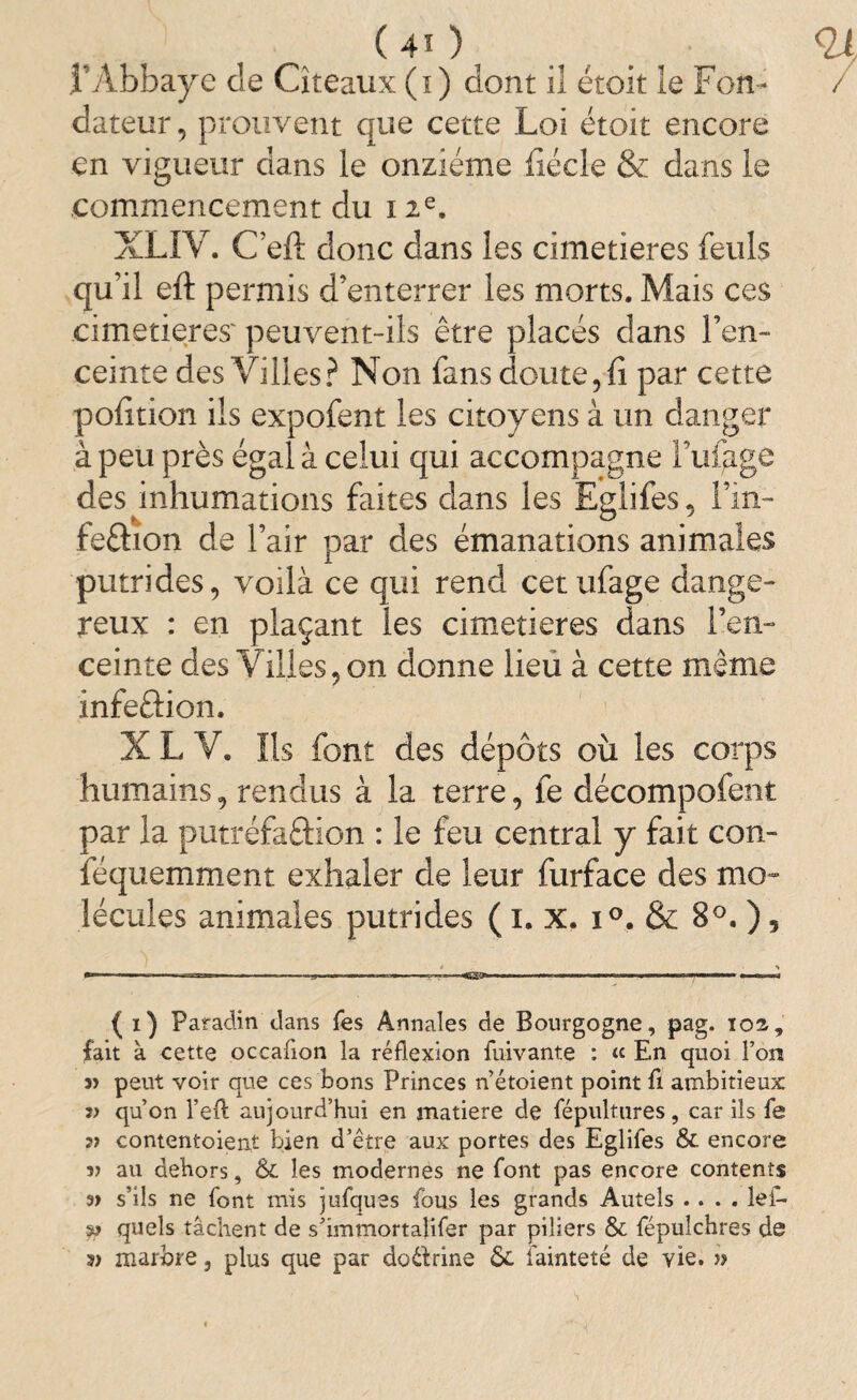 l’Abbaye de Cîîeaux (i) dont il étoit le Fon¬ dateur , prouvent que cette Loi étoit encore en vigueur dans le onzième lîécle & dans le commencement du 12e. XLIY. Cèft donc dans les cimetières feuls qu’il eft permis d’enterrer les morts. Mais ces cimetières' peuvent-ils être placés dans l’en¬ ceinte des Villes? Non fans doute, fi par cette pofition ils expofent les citoyens à un danger à peu près égal à celui qui accompagne Fufgge des inhumations faites dans les Egiifes, Fm- feflaon de l’air par des émanations animales putrides, voilà ce qui rend cetufage dange¬ reux : en plaçant les cimetières dans l’en¬ ceinte des Villes, on donne lieu à cette même infeôion. X L V. Ils font des dépôts où les corps humains, rendus à la terre, fe décompofent par la putréfaftion : le feu central y fait con- féquemment exhaler de leur furface des mo¬ lécules animales putrides ( 1. x. i°. & 8°. ), ( 1) Paradin dans Tes Annales de Bourgogne, pag. i02, fait à cette occaflon la réflexion fuivante : « En quoi Ton 3> peut voir que ces bons Princes n’étoient point fl ambitieux qu’on l’efl; aujourd’hui en matière de fépultures, car ils fe contentoient bien d’être aux portes des Egiifes & encore î) au dehors, & les modernes ne font pas encore contents s’ils ne font mis jufques fous les grands Autels .... lef- quels tâchent de s’immortalifer par piliers & fépulchres de s» marbre 3 plus que par doétrine 6c fainteté de vie. »