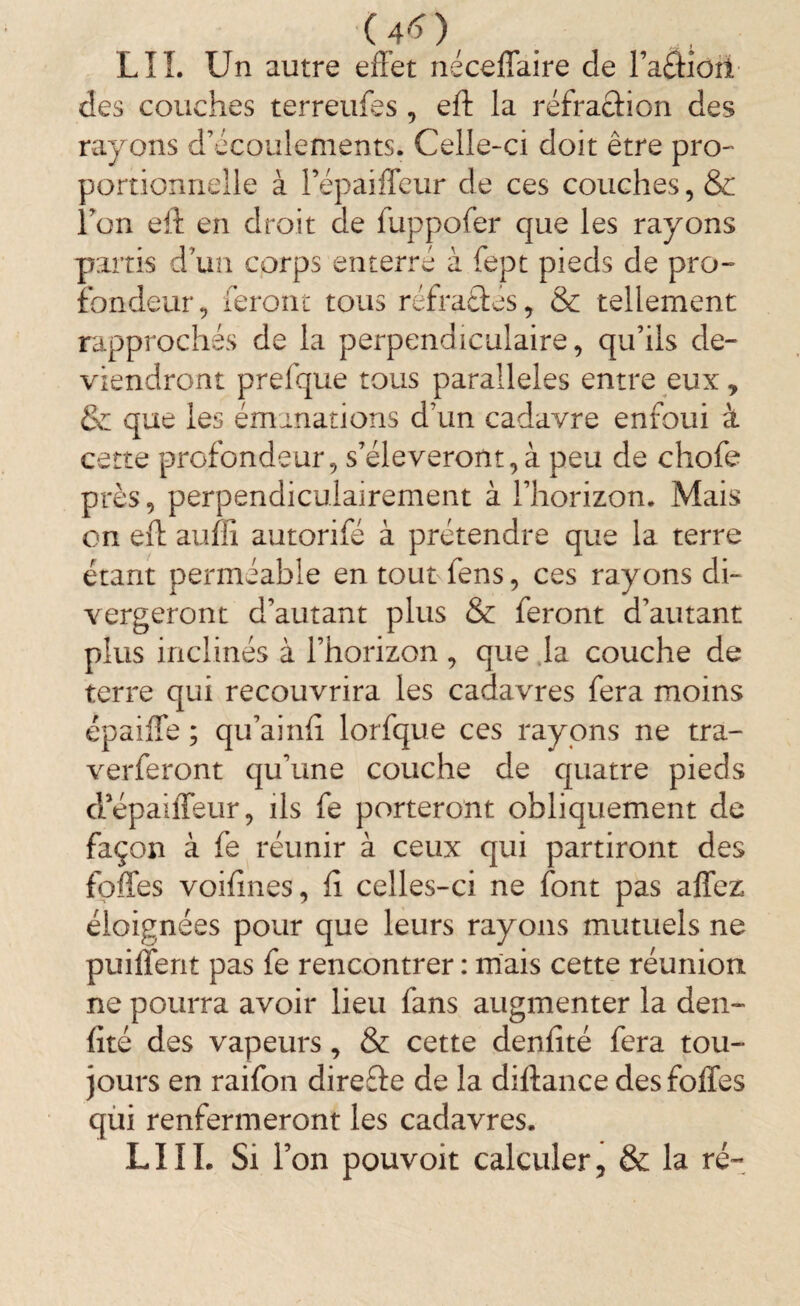 (4*), . , ; LIL Un autre effet néceffaire de Faâiûîl des couches terreufes , eft la réfra&ion des rayons d’écoulements. Celle-ci doit être pro¬ portionnelle à Fépaiffeur de ces couches, & l’on eft en droit de fuppofer que les rayons partis d un corps enterré à fept pieds de pro¬ fondeur , feront tous réfractés, & tellement rapprochés de la perpendiculaire, qu’ils de¬ viendront prelque tous parallèles entre eux * & que les émanations d’un cadavre enfoui à cette profondeur, s’élèveront, à peu de chofe près, perpendiculairement à l’horizon. Mais on eft auffi autorifé à prétendre que la terre étant perméable en tout fens, ces rayons di¬ vergeront d’autant plus & feront d’autant plus inclinés à l’horizon , que la couche de terre qui recouvrira les cadavres fera moins épaiffe ; qu’ainfi lorfque ces rayons ne tra- verferont qu’une couche de quatre pieds cl’épaiffeur, ils fe porteront obliquement de façon à fe réunir à ceux qui partiront des foffes voifines, fi celles-ci ne font pas affez éloignées pour que leurs rayons mutuels ne puiffent pas fe rencontrer : mais cette réunion ne pourra avoir lieu lans augmenter la den- fîté des vapeurs, & cette denfîté fera tou¬ jours en raifon direfte de la diftance des foffes qui renfermeront les cadavres. LIII. Si Ton pouvoit calculer, & la ré-