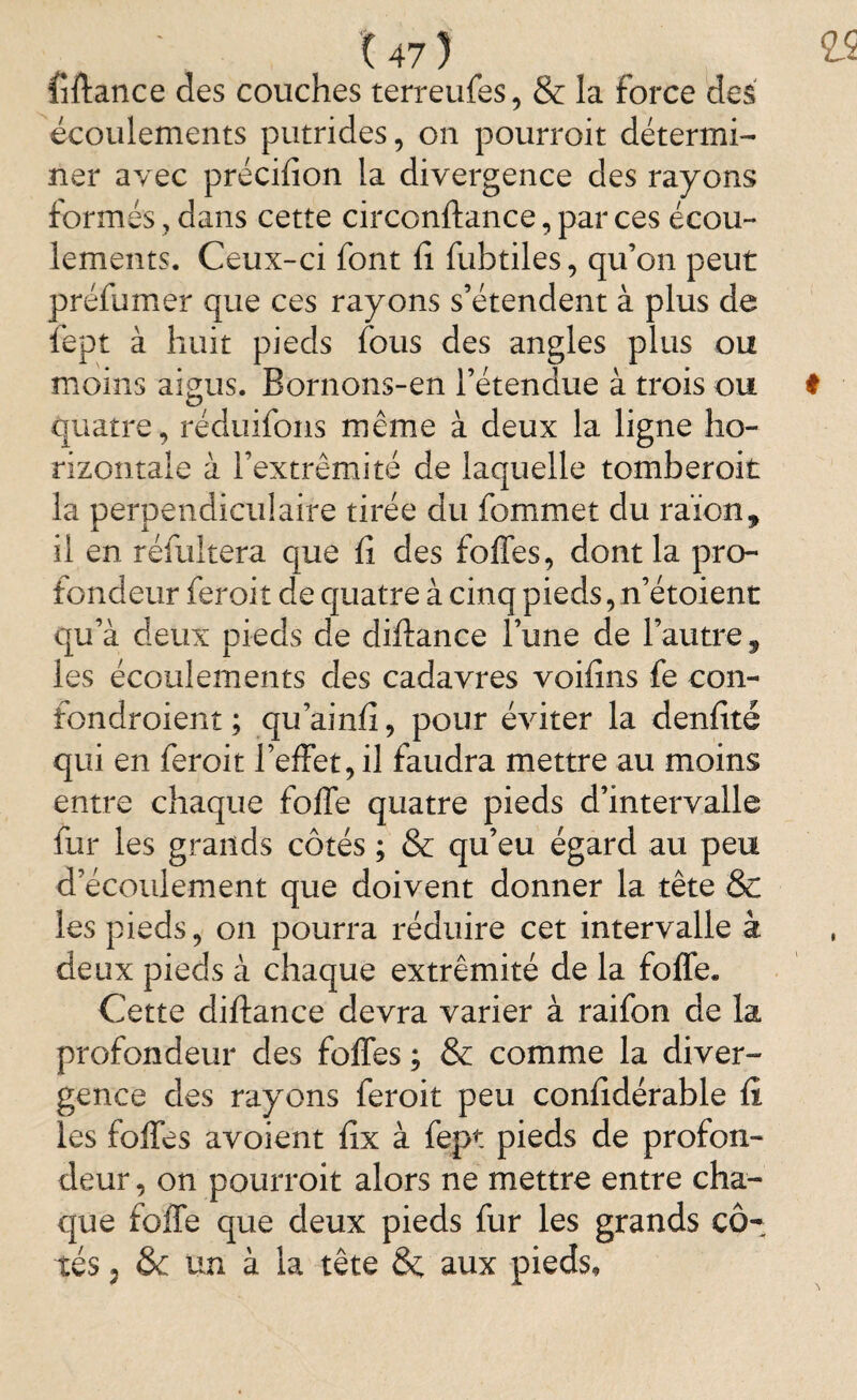fiftance des couches terreufes, & la force des écoulements putrides, on pourroit détermi¬ ner avec précifion la divergence des rayons formés, dans cette circonftance, par ces écou¬ lements. Ceux-ci font fî fubtiles, qu’on peut préfumer que ces rayons s’étendent à plus de fept à huit pieds fous des angles plus ou moins aigus. Bornons-en l’étendue à trois ou t quatre, réduifons même à deux la ligne ho¬ rizontale à l’extrémité de laquelle tomberoit la perpendiculaire tirée du fommet du raïon, il en réfultera que fî des foffes, dont la pro¬ fondeur feroit de quatre à cinq pieds, n’étoient qu’à deux pieds de diftance l’une de l’autre, les écoulements des cadavres voifîns fe con- fondroient ; qu’ainfî, pour éviter la denfité qui en feroit l’effet, il faudra mettre au moins entre chaque foffe quatre pieds d’intervalle fur les grands côtés ; & qu’eu égard au peu d’écoulement que doivent donner la tête & les pieds, on pourra réduire cet intervalle à deux pieds à chaque extrémité de la foffe. Cette diftance devra varier à raifon de la profondeur des foffes ; & comme la diver¬ gence des rayons feroit peu confîdérable fi les foffes avoient fîx à fept pieds de profon¬ deur, on pourroit alors ne mettre entre cha¬ que foffe que deux pieds fur les grands cô¬ tés , & un à la tête & aux pieds.