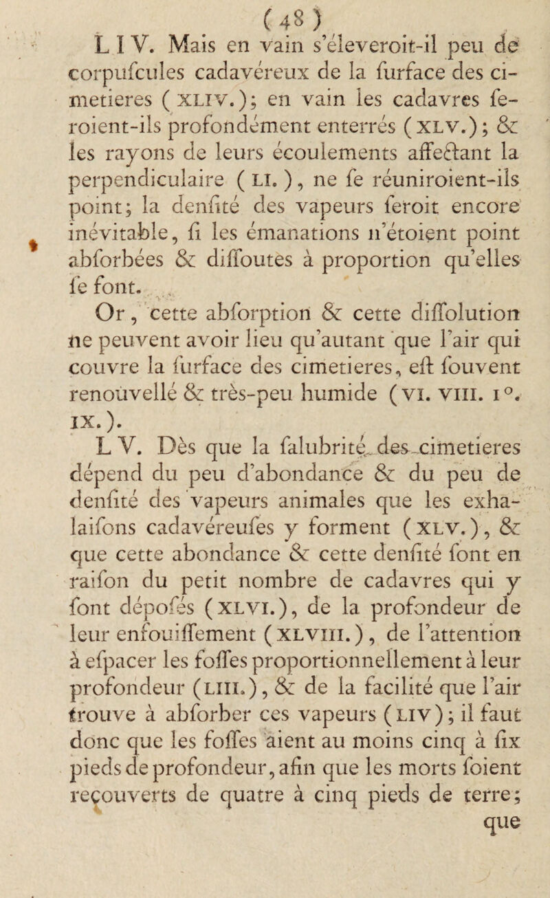 L I V. Mais en vain s’éleveroit-il peu de corpüfcules cadavéreux de la furface des ci¬ metières ( xliv. ) ; en vain les cadavres fe- roient-ils profondément enterrés (xlv.); & les rayons de leurs écoulements affe&ant la perpendiculaire ( Li« ), ne fe réuniroient-ils point; la denfité des vapeurs feroit encore inévitable, fi les émanations 11’étoient point abforbées & difioutes à proportion qu’elles lé font. , ;*■v Or, cette abforptiori & cette diliolutiort ne peuvent avoir lieu qu’autant que l'air qui couvre la furface des cimetières, eft fouvent renouvellé & très-peu humide ( vi. vm. i°. IX.). L V. Dès que la falubrittfi des.cimetières dépend du peu d’abondance & du peu de denfité des vapeurs animales que les exha- laifons cadavéreufes y forment ( xlv. ) , & que cette abondance & cette denfité font en raifon du petit nombre de cadavres qui y font dépofés (xlvi.), de la profondeur de leur enfouiffement (xlviii.), de l’attention à efpacer les foffes proportionnellement à leur profondeur (lui.) , & de la facilité que l’air trouve à abforber ces vapeurs ( liv ) ; il faut donc que les foffes aient au moins cinq à fix pieds de profondeur, afin que les morts foient recouverts de quatre à cinq pieds de terre; que