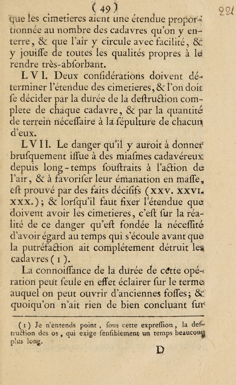 que les cimetières aient une étendue propor¬ tionnée au nombre des cadavres qu’on y en¬ terre, & que l’aîr y circule avec facilité, &C y jouiffe de toutes les qualités propres à le rendre très-abforbant. L VL Deux confédérations doivent dé~* terminer l’étendue des cimetières, & l’on doit fe décider par la durée de la defiruâion com¬ plété de chaque cadavre, & par la quantité de terrein riéceffaire à la fépulture de chacun! d’eux. L Y IL Le danger qu’il y auroit à donner brufquement iffue à des miafmes cadavéreux depuis long-temps fouftraits à l’aftion de l’air, & à favorifer leur émanation en maffe, eft prouvé par des faits décififs (xxv. xxvi* XXX. ) ; & lorfqu’il faut fixer l’étendue que doivent avoir les cimetières, c’eft fur la réa¬ lité de ce danger qu’eft fondée la néceffité d’avoir égard au temps qui s’écoule avant que la putréfaéfion ait complètement détruit lesi cadavres ( i ). La connoiffance de la durée de cëtte ope-* ration peut feule en effet éclairer fur le terme auquel on peut ouvrir d’anciennes foffes; &: quoiqu’on n’ait rien de bien concluant fut* ( i ) Je n’entends point , fous eette expreffion, la def» îru&ion des os , qui exige fenfiblement un temps beauco