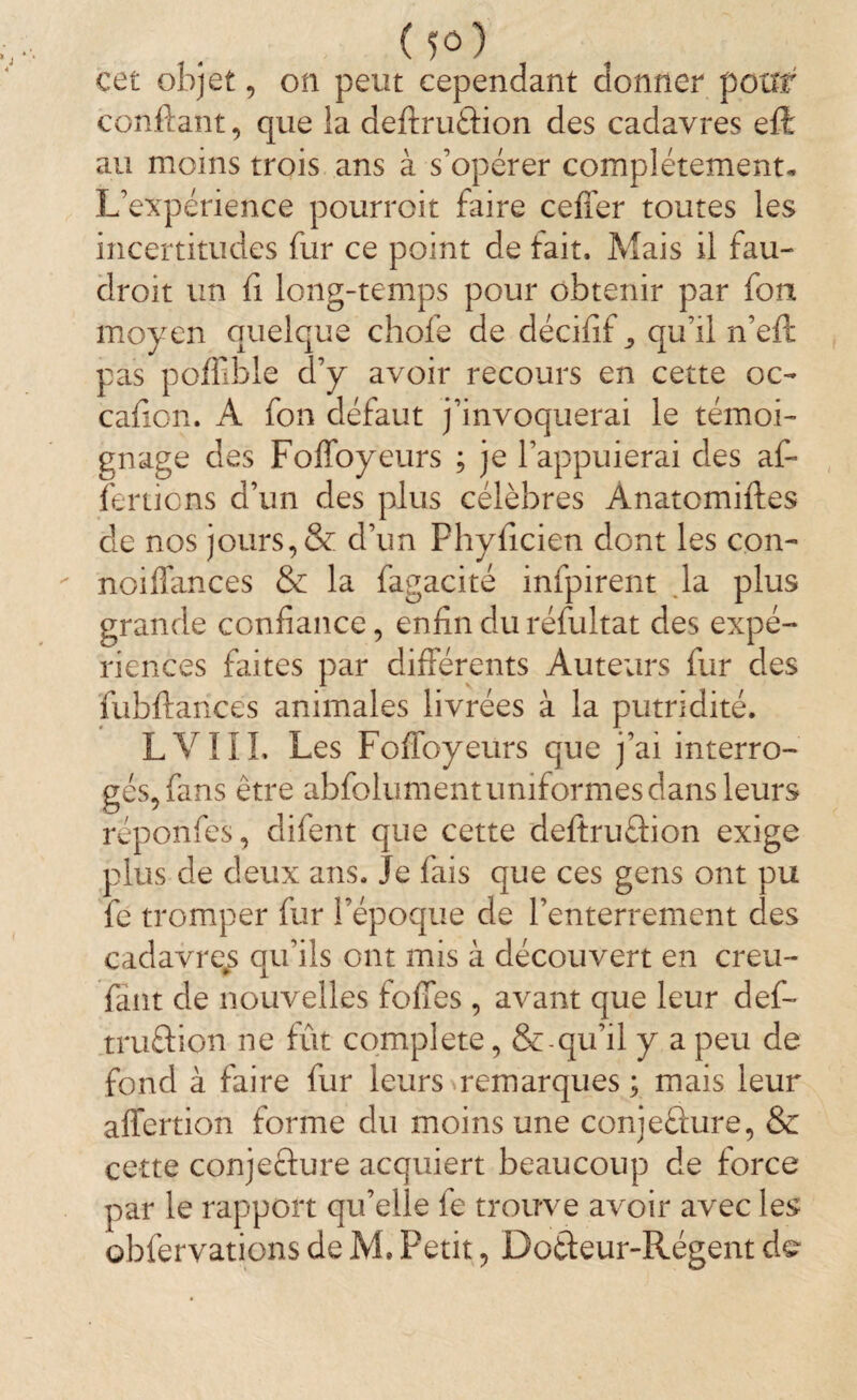 (fô) cet objet, on peut cependant donner pour confiant, que la deftruâion des cadavres eft au moins trois ans à s’opérer complètement. L’expérience pourrait faire ceffer toutes les incertitudes fur ce point de tait. Mais il fau- droit un fi long-temps pour obtenir par fon moyen quelque choie de décifif qu’il n’efi pas poffible d’y avoir recours en cette oc- cafion. A fon défaut j’invoquerai le témoi¬ gnage des Foffoyeurs ; je l’appuierai des af¬ finions d’un des plus célèbres Anatomiftes de nos jours, & d’un Phyficien dont les con- noiffances & la fagacité infpirent la plus grande confiance, enfin du réfultat des expé¬ riences faites par différents Auteurs fur des fubftances animales livrées à la putridité. LVIII, Les Foffoyeurs que j’ai interro¬ gés, fans être abfolument uniformes dans leurs reponfes, difent que cette deftruétion exige plus de deux ans. Je fais que ces gens ont pu fe tromper fur l’époque de l’enterrement des cadavre^ qu’ils ont mis à découvert en creu- fant de nouvelles foffes , avant que leur def- truûion ne fût complété, &-qu’il y a peu dé¬ fend à faire fur leurs remarques ; mais leur affertion forme du moins une conjecture, & cette conjecture acquiert beaucoup de force par le rapport qu’elle fe trouve avoir avec les obfervations de M. Fetit, Dotteur-Régent de