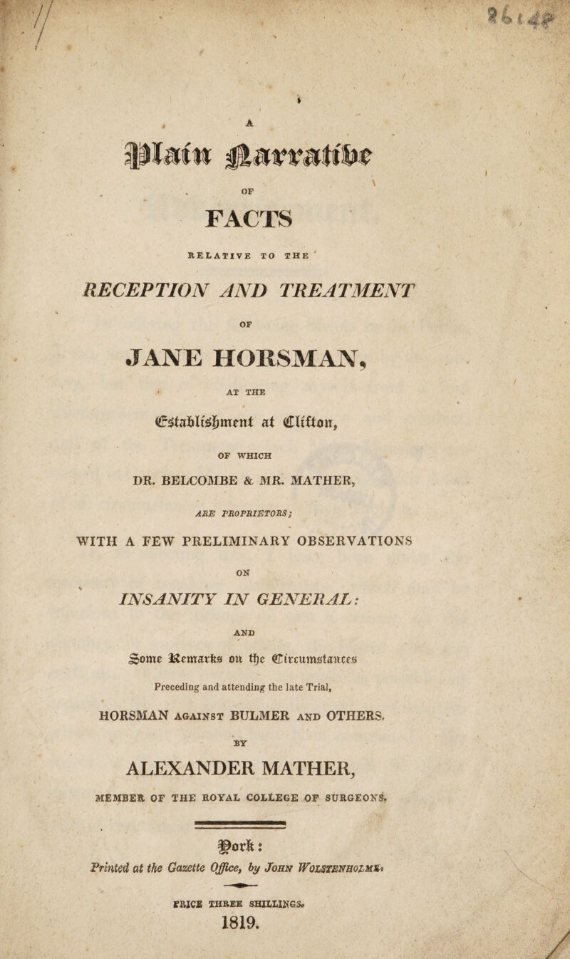 A IMMtf \ OF FACTS RELATIVE TO THE RECEPTION AND TREATMENT OF JANE HORSMAN, AT THE « at Clifton, OF WHICH DR. BELCOMBE & MR. MATHER, ARE PROPRIETORS; WITH A FEW PRELIMINARY OBSERVATIONS ON INSANITY IN GENERAL: AND Some Kcmatka oil tf)e Circumstances Preceding and attending the late Trial, HORSMAN against BULMER and OTHERS. BY ALEXANDER MATHER, « / MEMBER OF THE ROYAL COLLEGE OF SURGEONS* Frinted at the Gazette Office, by John Wqlsienrqimio TRICE THREE SHILLING 3» 1819.