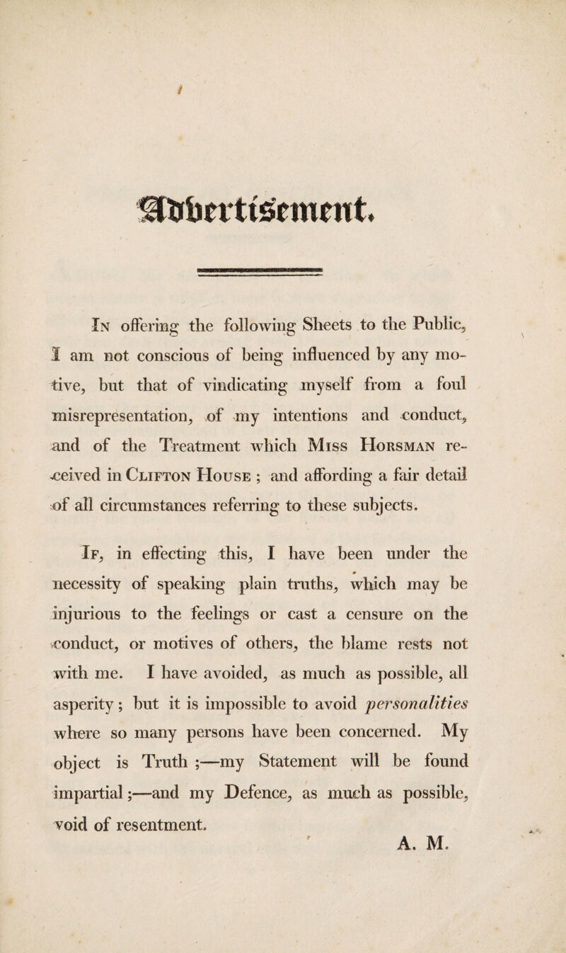 i In offering the following Sheets to the Public, I am not conscious of being influenced by any mo¬ tive, but that of vindicating myself from a foul misrepresentation, of my intentions and conduct, and of the Treatment which Miss Horsman re¬ ceived in Clifton House ; and affording a fair detail of all circumstances referring to these subjects. If, in effecting this, I have been under the m necessity of speaking plain truths, which may be injurious to the feelings or cast a censure on the conduct, or motives of others, the blame rests not with me. I have avoided, as much as possible, all asperity; but it is impossible to avoid personalities where so many persons have been concerned. My object is Truth my Statement will be found impartial;—and my Defence, as much as possible, void of resentment. A. M*