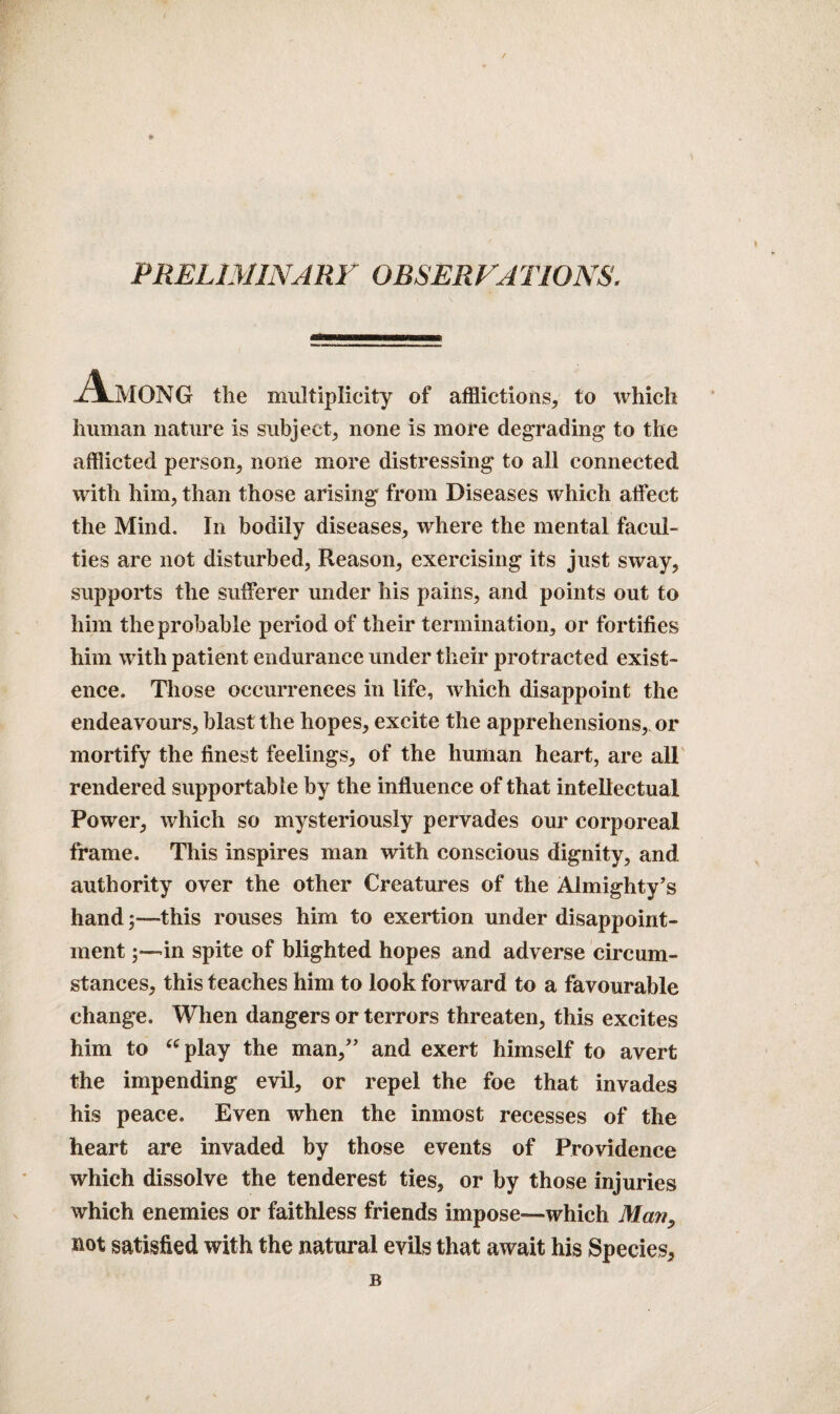 PRELIMINARY OBSERVATIONS. Among the multiplicity of afflictions* to which human nature is subject* none is more degrading to the afflicted person* none more distressing to all connected with him* than those arising from Diseases which affect the Mind. In bodily diseases* where the mental facul¬ ties are not disturbed, Reason* exercising its just sway* supports the sufferer under his pains, and points out to him the probable period of their termination* or fortifies him with patient endurance under their protracted exist¬ ence. Those occurrences in life, which disappoint the endeavours* blast the hopes* excite the apprehensions, or mortify the finest feelings* of the human heart, are all rendered supportable by the influence of that intellectual Power* which so mysteriously pervades our corporeal frame. This inspires man with conscious dignity, and authority over the other Creatures of the Almighty’s handthis rouses him to exertion under disappoint¬ ment in spite of blighted hopes and adverse circum¬ stances* this teaches him to look forward to a favourable change. When dangers or terrors threaten* this excites him to “play the man,” and exert himself to avert the impending evil* or repel the foe that invades his peace. Even when the inmost recesses of the heart are invaded by those events of Providence which dissolve the ten derest ties, or by those injuries which enemies or faithless friends impose—which Man, not satisfied with the natural evils that await his Species* B