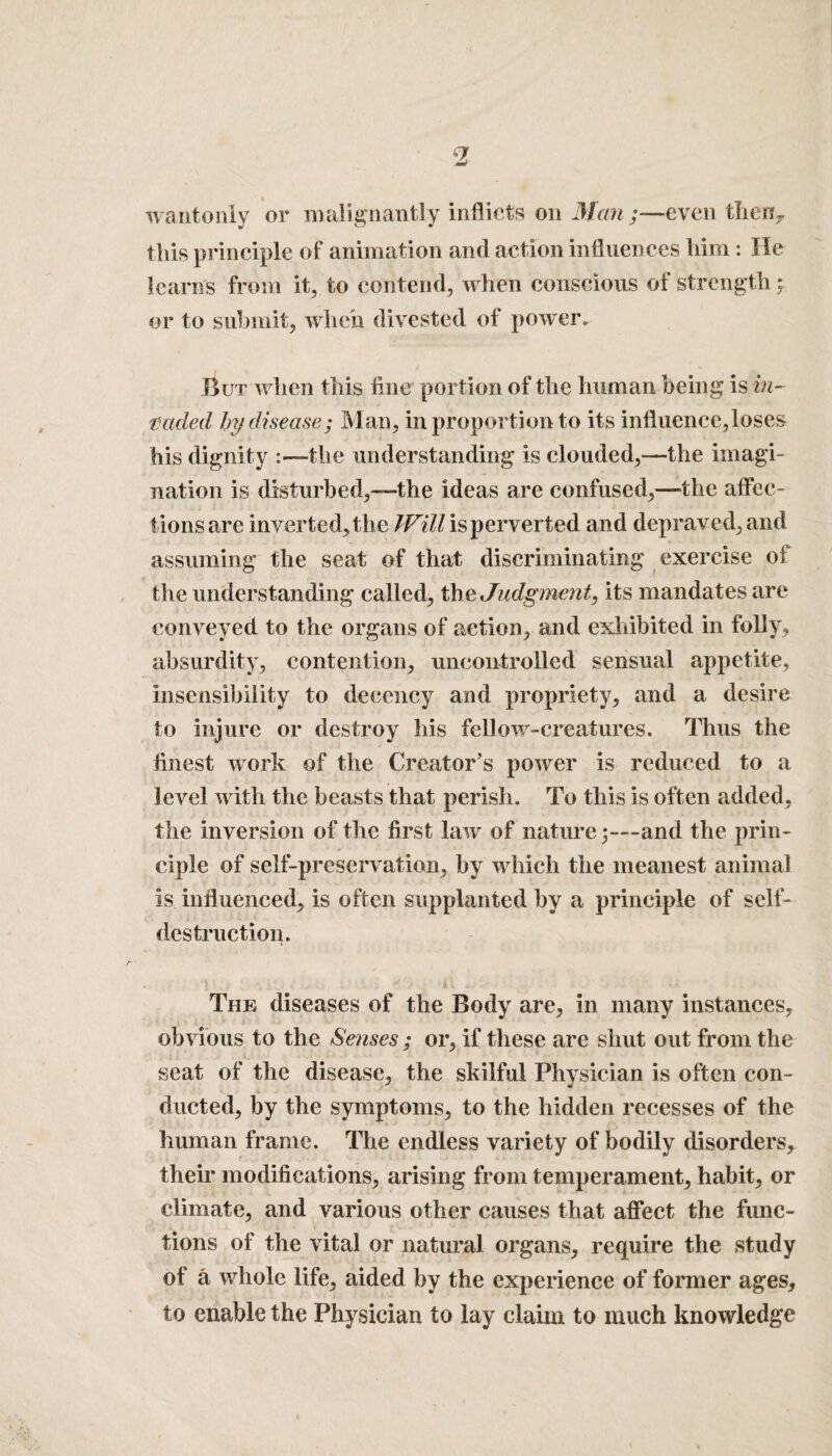 wantonly or malignantly inflicts on Man ;—even then* this principle of animation and action influences him : He learns from it, to contend, when conscious of strength > or to submit, when divested of power. But when this fine portion of the human being is in¬ vaded by disease; Man, in proportion to its influence, loses his dignity :—the understanding is clouded,—the imagi¬ nation is disturbed,—the ideas are confused,—the affec¬ tions are inverted, the Will is perverted and depraved, and assuming the seat of that discriminating exercise of the understanding called, the Judgment, its mandates are conveyed to the organs of action, and exhibited in folly, absurdity, contention, uncontrolled sensual appetite, insensibility to decency and propriety, and a desire to injure or destroy his fellow-creatures. Thus the finest work of the Creator’s power is reduced to a level with the beasts that perish. To this is often added, the inversion of the first law of nature;—and the prin¬ ciple of self-preservation, by which the meanest animal is influenced, is often supplanted by a principle of self- destruction. The diseases of the Body are, in many instances, obvious to the Senses; or, if these are shut out from the seat of the disease, the skilful Physician is often con¬ ducted, by the symptoms, to the hidden recesses of the human frame. The endless variety of bodily disorders* their modifications, arising from temperament, habit, or climate, and various other causes that affect the func¬ tions of the vital or natural organs, require the study of a whole life, aided by the experience of former ages, to enable the Physician to lay claim to much knowledge